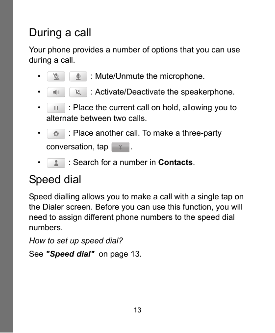13During a callYour phone provides a number of options that you can use during a call.•    : Mute/Unmute the microphone.•    : Activate/Deactivate the speakerphone.•  : Place the current call on hold, allowing you to alternate between two calls.•  : Place another call. To make a three-party conversation, tap  .•  : Search for a number in Contacts.Speed dialSpeed dialling allows you to make a call with a single tap on the Dialer screen. Before you can use this function, you will need to assign different phone numbers to the speed dial numbers.How to set up speed dial?See &quot;Speed dial&quot;  on page 13.