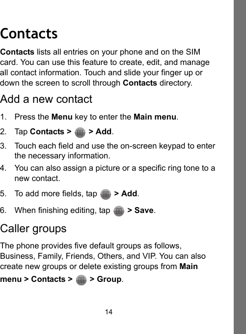 14ContactsContacts lists all entries on your phone and on the SIM card. You can use this feature to create, edit, and manage all contact information. Touch and slide your finger up or down the screen to scroll through Contacts directory.Add a new contact1. Press the Menu key to enter the Main menu.2. Tap Contacts &gt;   &gt; Add.3. Touch each field and use the on-screen keypad to enter the necessary information.4. You can also assign a picture or a specific ring tone to a new contact.5. To add more fields, tap   &gt; Add.6. When finishing editing, tap   &gt; Save.Caller groupsThe phone provides five default groups as follows, Business, Family, Friends, Others, and VIP. You can also create new groups or delete existing groups from Main menu &gt; Contacts &gt;   &gt; Group.