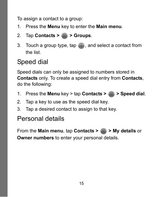 15To assign a contact to a group:1. Press the Menu key to enter the Main menu.2. Tap Contacts &gt;   &gt; Groups.3. Touch a group type, tap  , and select a contact from the list.Speed dialSpeed dials can only be assigned to numbers stored in Contacts only. To create a speed dial entry from Contacts, do the following:1. Press the Menu key &gt; tap Contacts &gt;  &gt; Speed dial.2. Tap a key to use as the speed dial key.3. Tap a desired contact to assign to that key.Personal detailsFrom the Main menu, tap Contacts &gt;   &gt; My details or Owner numbers to enter your personal details.