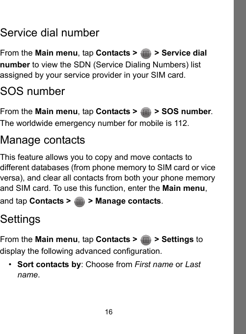 16Service dial numberFrom the Main menu, tap Contacts &gt;   &gt; Service dial number to view the SDN (Service Dialing Numbers) list assigned by your service provider in your SIM card.SOS numberFrom the Main menu, tap Contacts &gt;   &gt; SOS number. The worldwide emergency number for mobile is 112.Manage contactsThis feature allows you to copy and move contacts to different databases (from phone memory to SIM card or vice versa), and clear all contacts from both your phone memory and SIM card. To use this function, enter the Main menu, and tap Contacts &gt;   &gt; Manage contacts.SettingsFrom the Main menu, tap Contacts &gt;   &gt; Settings to display the following advanced configuration.•Sort contacts by: Choose from First name or Last name.