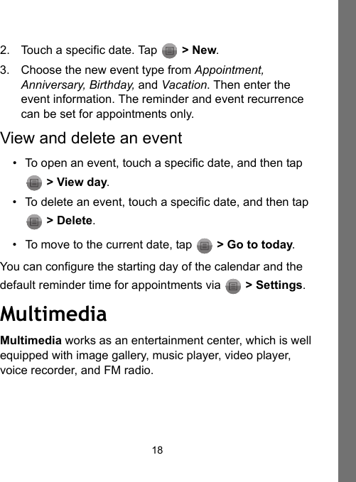 182. Touch a specific date. Tap  &gt; New. 3. Choose the new event type from Appointment, Anniversary, Birthday, and Vacation. Then enter the event information. The reminder and event recurrence can be set for appointments only.View and delete an event• To open an event, touch a specific date, and then tap  &gt; View day.• To delete an event, touch a specific date, and then tap  &gt; Delete.• To move to the current date, tap   &gt; Go to today.You can configure the starting day of the calendar and the default reminder time for appointments via   &gt; Settings.MultimediaMultimedia works as an entertainment center, which is well equipped with image gallery, music player, video player, voice recorder, and FM radio.