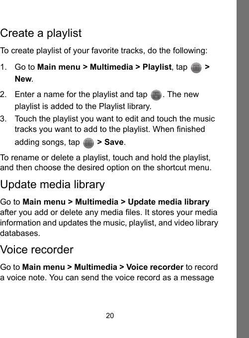 20Create a playlistTo create playlist of your favorite tracks, do the following:1. Go to Main menu &gt; Multimedia &gt; Playlist, tap   &gt; New.2. Enter a name for the playlist and tap  . The new playlist is added to the Playlist library.3. Touch the playlist you want to edit and touch the music tracks you want to add to the playlist. When finished adding songs, tap   &gt; Save.To rename or delete a playlist, touch and hold the playlist, and then choose the desired option on the shortcut menu.Update media libraryGo to Main menu &gt; Multimedia &gt; Update media library after you add or delete any media files. It stores your media information and updates the music, playlist, and video library databases.Voice recorderGo to Main menu &gt; Multimedia &gt; Voice recorder to record a voice note. You can send the voice record as a message 