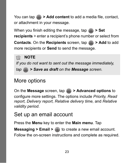 23You can tap   &gt; Add content to add a media file, contact, or attachment in your message.When you finish editing the message, tap   &gt; Set recipients &gt; enter a recipient’s phone number or select from Contacts. On the Recipients screen, tap   &gt; Add to add more recipients or Send to send the message.More optionsOn the Message screen, tap   &gt; Advanced options to configure more settings. The options include Priority, Read report, Delivery report, Relative delivery time, and Relative validity period.Set up an email accountPress the Menu key to enter the Main menu. Tap Messaging &gt; Email &gt;   to create a new email account. Follow the on-screen instructions and complete as required.NOTEIf you do not want to sent out the message immediately, tap   &gt; Save as draft on the Message screen.