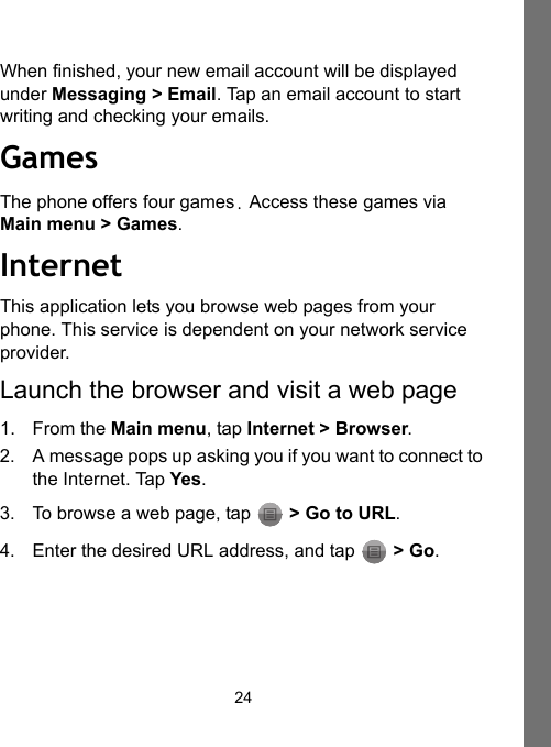 24When finished, your new email account will be displayed under Messaging &gt; Email. Tap an email account to start writing and checking your emails.GamesThe phone offers four games. Access these games via Main menu &gt; Games.InternetThis application lets you browse web pages from your phone. This service is dependent on your network service provider.Launch the browser and visit a web page1. From the Main menu, tap Internet &gt; Browser. 2. A message pops up asking you if you want to connect to the Internet. Tap Yes.3. To browse a web page, tap   &gt; Go to URL.4. Enter the desired URL address, and tap   &gt; Go.