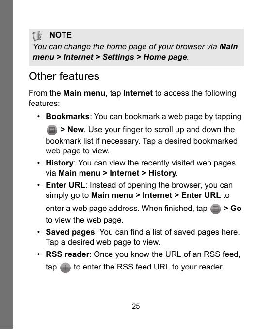 25Other featuresFrom the Main menu, tap Internet to access the following features:•Bookmarks: You can bookmark a web page by tapping  &gt; New. Use your finger to scroll up and down the bookmark list if necessary. Tap a desired bookmarked web page to view.•History: You can view the recently visited web pages via Main menu &gt; Internet &gt; History.•Enter URL: Instead of opening the browser, you can simply go to Main menu &gt; Internet &gt; Enter URL to enter a web page address. When finished, tap   &gt; Go to view the web page.•Saved pages: You can find a list of saved pages here. Tap a desired web page to view.•RSS reader: Once you know the URL of an RSS feed, tap   to enter the RSS feed URL to your reader.NOTEYou can change the home page of your browser via Main menu &gt; Internet &gt; Settings &gt; Home page.