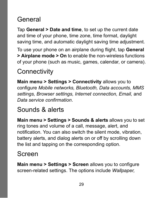 29GeneralTap General &gt; Date and time, to set up the current date and time of your phone, time zone, time format, daylight saving time, and automatic daylight saving time adjustment.To use your phone on an airplane during flight, tap General &gt; Airplane mode &gt; On to enable the non-wireless functions of your phone (such as music, games, calendar, or camera).ConnectivityMain menu &gt; Settings &gt; Connectivity allows you to configure Mobile networks, Bluetooth, Data accounts, MMS settings, Browser settings, Internet connection, Email, and Data service confirmation.Sounds &amp; alertsMain menu &gt; Settings &gt; Sounds &amp; alerts allows you to set ring tones and volume of a call, message, alert, and notification. You can also switch the silent mode, vibration, battery alerts, and dialog alerts on or off by scrolling down the list and tapping on the corresponding option.ScreenMain menu &gt; Settings &gt; Screen allows you to configure screen-related settings. The options include Wallpaper, 
