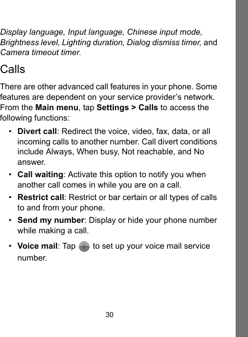 30Display language, Input language, Chinese input mode, Brightness level, Lighting duration, Dialog dismiss timer, and Camera timeout timer.CallsThere are other advanced call features in your phone. Some features are dependent on your service provider’s network. From the Main menu, tap Settings &gt; Calls to access the following functions:•Divert call: Redirect the voice, video, fax, data, or all incoming calls to another number. Call divert conditions include Always, When busy, Not reachable, and No answer.•Call waiting: Activate this option to notify you when another call comes in while you are on a call.•Restrict call: Restrict or bar certain or all types of calls to and from your phone.•Send my number: Display or hide your phone number while making a call.•Voice mail: Tap   to set up your voice mail service number.