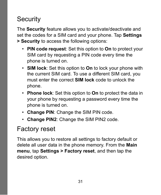 31SecurityThe Security feature allows you to activate/deactivate and set the codes for a SIM card and your phone. Tap Settings &gt; Security to access the following options:•PIN code request: Set this option to On to protect your SIM card by requesting a PIN code every time the phone is turned on.•SIM lock: Set this option to On to lock your phone with the current SIM card. To use a different SIM card, you must enter the correct SIM lock code to unlock the phone.•Phone lock: Set this option to On to protect the data in your phone by requesting a password every time the phone is turned on.•Change PIN: Change the SIM PIN code.•Change PIN2: Change the SIM PIN2 code.Factory resetThis allows you to restore all settings to factory default or delete all user data in the phone memory. From the Main menu, tap Settings &gt; Factory reset, and then tap the desired option.