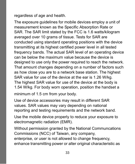 33regardless of age and health.The exposure guidelines for mobile devices employ a unit of measurement known as the Specific Absorption Rate or SAR. The SAR limit stated by the FCC is 1.6 watts/kilogramaveraged over 10 grams of tissue. Tests for SAR are conducted using standard operating positions with the devicetransmitting at its highest certified power level in all tested frequency bands. The actual SAR level of an operating device can be below the maximum value because the device is designed to use only the power required to reach the network.That amount changes depending on a number of factors suchas how close you are to a network base station. The highest SAR value for use of the device at the ear is 1.26 W/kg.The highest SAR value for use of the device at the body is 1.54 W/kg. For body worn operation, position the handset a minimum of 1.5 cm from your body. Use of device accessories may result in different SAR values. SAR values may vary depending on national reporting and testing requirements and the network band.Use the mobile device properly to reduce your exposure to electromagnetic radiation (EMR).Without permission granted by the National Communcations  Commissions (NCC) of Taiwan, any company, enterprise, or user is not allowed to change frequency, enhance transmitting power or alter original characteristic as 