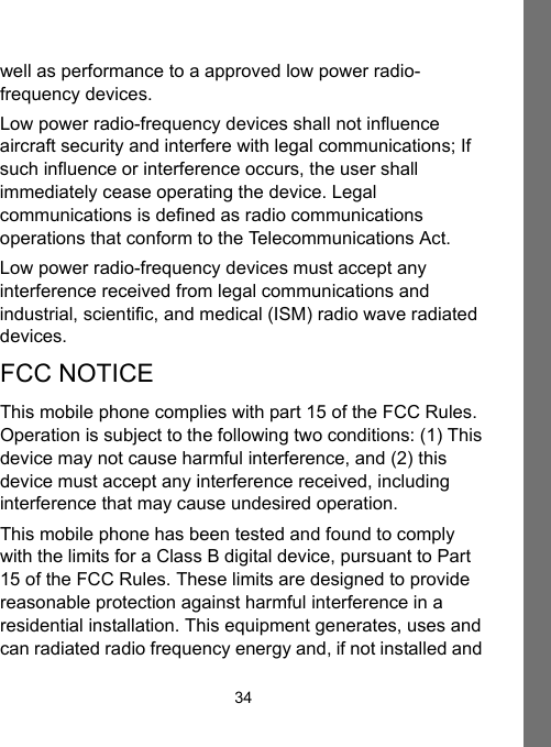 34well as performance to a approved low power radio-frequency devices.Low power radio-frequency devices shall not influence aircraft security and interfere with legal communications; If such influence or interference occurs, the user shall immediately cease operating the device. Legal communications is defined as radio communications operations that conform to the Telecommunications Act.Low power radio-frequency devices must accept any interference received from legal communications and industrial, scientific, and medical (ISM) radio wave radiated devices.FCC NOTICEThis mobile phone complies with part 15 of the FCC Rules. Operation is subject to the following two conditions: (1) This device may not cause harmful interference, and (2) this device must accept any interference received, including interference that may cause undesired operation.This mobile phone has been tested and found to comply with the limits for a Class B digital device, pursuant to Part 15 of the FCC Rules. These limits are designed to provide reasonable protection against harmful interference in a residential installation. This equipment generates, uses and can radiated radio frequency energy and, if not installed and 