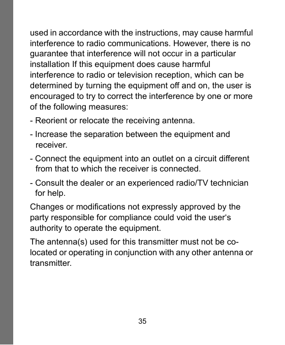 35used in accordance with the instructions, may cause harmful interference to radio communications. However, there is no guarantee that interference will not occur in a particular installation If this equipment does cause harmful interference to radio or television reception, which can be determined by turning the equipment off and on, the user is encouraged to try to correct the interference by one or more of the following measures:- Reorient or relocate the receiving antenna.- Increase the separation between the equipment and receiver.- Connect the equipment into an outlet on a circuit different from that to which the receiver is connected.- Consult the dealer or an experienced radio/TV technician for help.Changes or modifications not expressly approved by the party responsible for compliance could void the user‘s authority to operate the equipment.The antenna(s) used for this transmitter must not be co-located or operating in conjunction with any other antenna or transmitter.