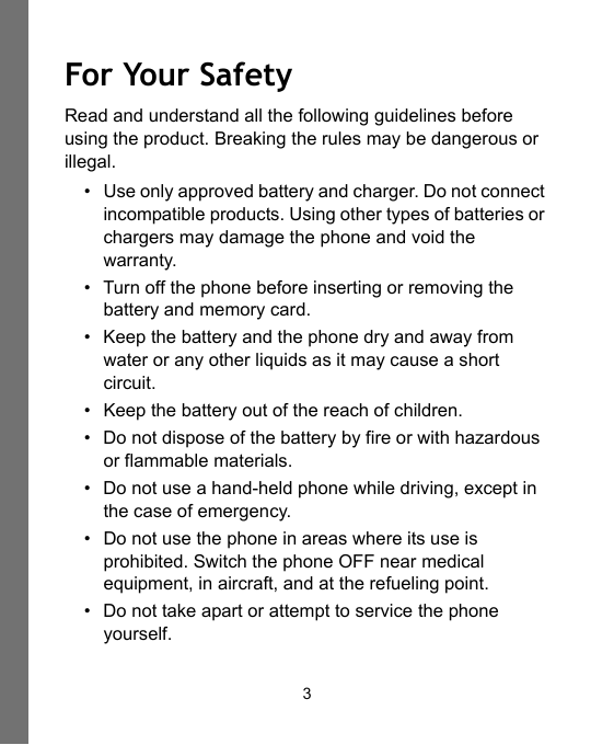 3For Your SafetyRead and understand all the following guidelines before using the product. Breaking the rules may be dangerous or illegal.• Use only approved battery and charger. Do not connect incompatible products. Using other types of batteries or chargers may damage the phone and void the warranty.• Turn off the phone before inserting or removing the battery and memory card.• Keep the battery and the phone dry and away from water or any other liquids as it may cause a short circuit.• Keep the battery out of the reach of children.• Do not dispose of the battery by fire or with hazardous or flammable materials.• Do not use a hand-held phone while driving, except in the case of emergency.• Do not use the phone in areas where its use is prohibited. Switch the phone OFF near medical equipment, in aircraft, and at the refueling point.• Do not take apart or attempt to service the phone yourself.