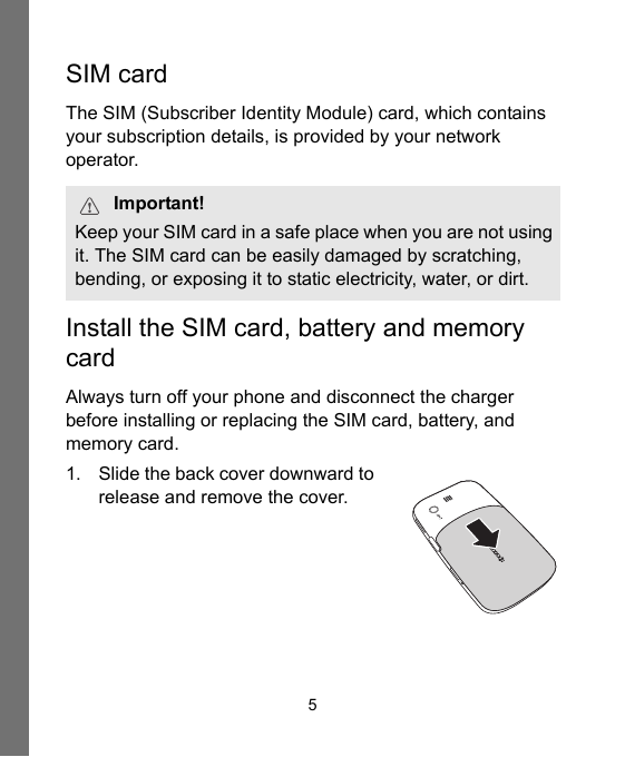 5SIM cardThe SIM (Subscriber Identity Module) card, which contains your subscription details, is provided by your network operator.Install the SIM card, battery and memory cardAlways turn off your phone and disconnect the charger before installing or replacing the SIM card, battery, and memory card.1. Slide the back cover downward to release and remove the cover.Important!Keep your SIM card in a safe place when you are not using it. The SIM card can be easily damaged by scratching, bending, or exposing it to static electricity, water, or dirt.