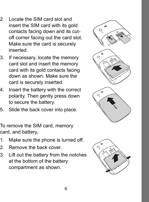 62. Locate the SIM card slot and insert the SIM card with its gold contacts facing down and its cut-off corner facing out the card slot. Make sure the card is securely inserted.3. If necessary, locate the memory card slot and insert the memory card with its gold contacts facing down as shown. Make sure the card is securely inserted.4. Insert the battery with the correct polarity. Then gently press down to secure the battery.5. Slide the back cover into place.To remove the SIM card, memory card, and battery,1. Make sure the phone is turned off.2. Remove the back cover.3. Lift out the battery from the notches at the bottom of the battery compartment as shown.