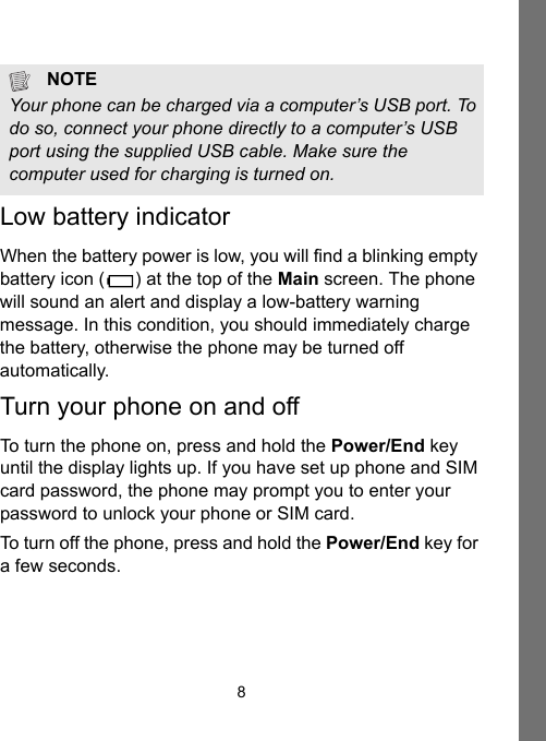 8Low battery indicatorWhen the battery power is low, you will find a blinking empty battery icon () at the top of the Main screen. The phone will sound an alert and display a low-battery warning message. In this condition, you should immediately charge the battery, otherwise the phone may be turned off automatically.Turn your phone on and offTo turn the phone on, press and hold the Power/End key until the display lights up. If you have set up phone and SIM card password, the phone may prompt you to enter your password to unlock your phone or SIM card.To turn off the phone, press and hold the Power/End key for a few seconds.NOTEYour phone can be charged via a computer’s USB port. To do so, connect your phone directly to a computer’s USB port using the supplied USB cable. Make sure the computer used for charging is turned on.