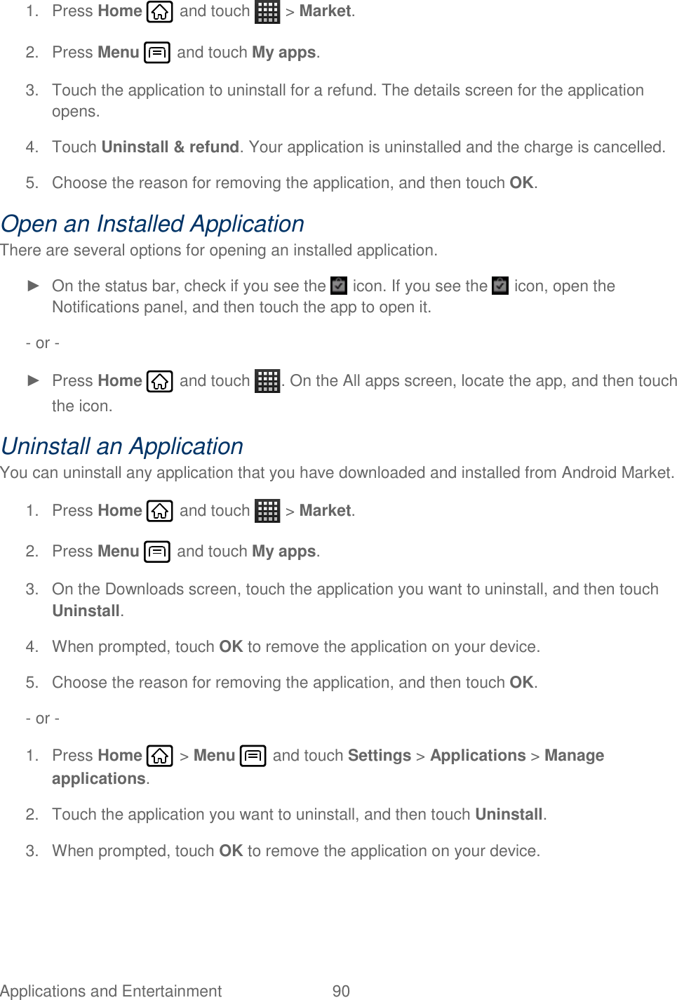 Applications and Entertainment  90   1.  Press Home   and touch   &gt; Market. 2.  Press Menu   and touch My apps. 3.  Touch the application to uninstall for a refund. The details screen for the application opens. 4.  Touch Uninstall &amp; refund. Your application is uninstalled and the charge is cancelled. 5.  Choose the reason for removing the application, and then touch OK. Open an Installed Application There are several options for opening an installed application. ►  On the status bar, check if you see the   icon. If you see the   icon, open the Notifications panel, and then touch the app to open it. - or - ►  Press Home   and touch  . On the All apps screen, locate the app, and then touch the icon. Uninstall an Application You can uninstall any application that you have downloaded and installed from Android Market. 1.  Press Home   and touch   &gt; Market. 2.  Press Menu   and touch My apps. 3.  On the Downloads screen, touch the application you want to uninstall, and then touch Uninstall. 4.  When prompted, touch OK to remove the application on your device. 5.  Choose the reason for removing the application, and then touch OK. - or -  1.  Press Home   &gt; Menu   and touch Settings &gt; Applications &gt; Manage applications. 2.  Touch the application you want to uninstall, and then touch Uninstall. 3.  When prompted, touch OK to remove the application on your device. 