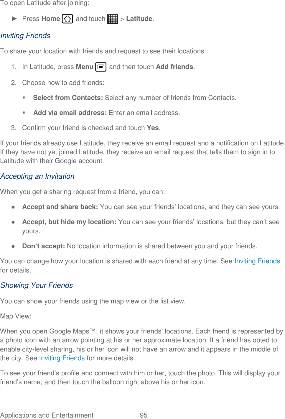 Applications and Entertainment  95   To open Latitude after joining: ►  Press Home   and touch   &gt; Latitude. Inviting Friends To share your location with friends and request to see their locations: 1.  In Latitude, press Menu   and then touch Add friends. 2.  Choose how to add friends:  Select from Contacts: Select any number of friends from Contacts.  Add via email address: Enter an email address. 3.  Confirm your friend is checked and touch Yes. If your friends already use Latitude, they receive an email request and a notification on Latitude. If they have not yet joined Latitude, they receive an email request that tells them to sign in to Latitude with their Google account. Accepting an Invitation When you get a sharing request from a friend, you can: ● Accept and share back: You can see your friends’ locations, and they can see yours. ● Accept, but hide my location: You can see your friends’ locations, but they can’t see yours. ● Don’t accept: No location information is shared between you and your friends. You can change how your location is shared with each friend at any time. See Inviting Friends for details. Showing Your Friends You can show your friends using the map view or the list view. Map View: When you open Google Maps™, it shows your friends’ locations. Each friend is represented by a photo icon with an arrow pointing at his or her approximate location. If a friend has opted to enable city-level sharing, his or her icon will not have an arrow and it appears in the middle of the city. See Inviting Friends for more details. To see your friend’s profile and connect with him or her, touch the photo. This will display your friend’s name, and then touch the balloon right above his or her icon. 