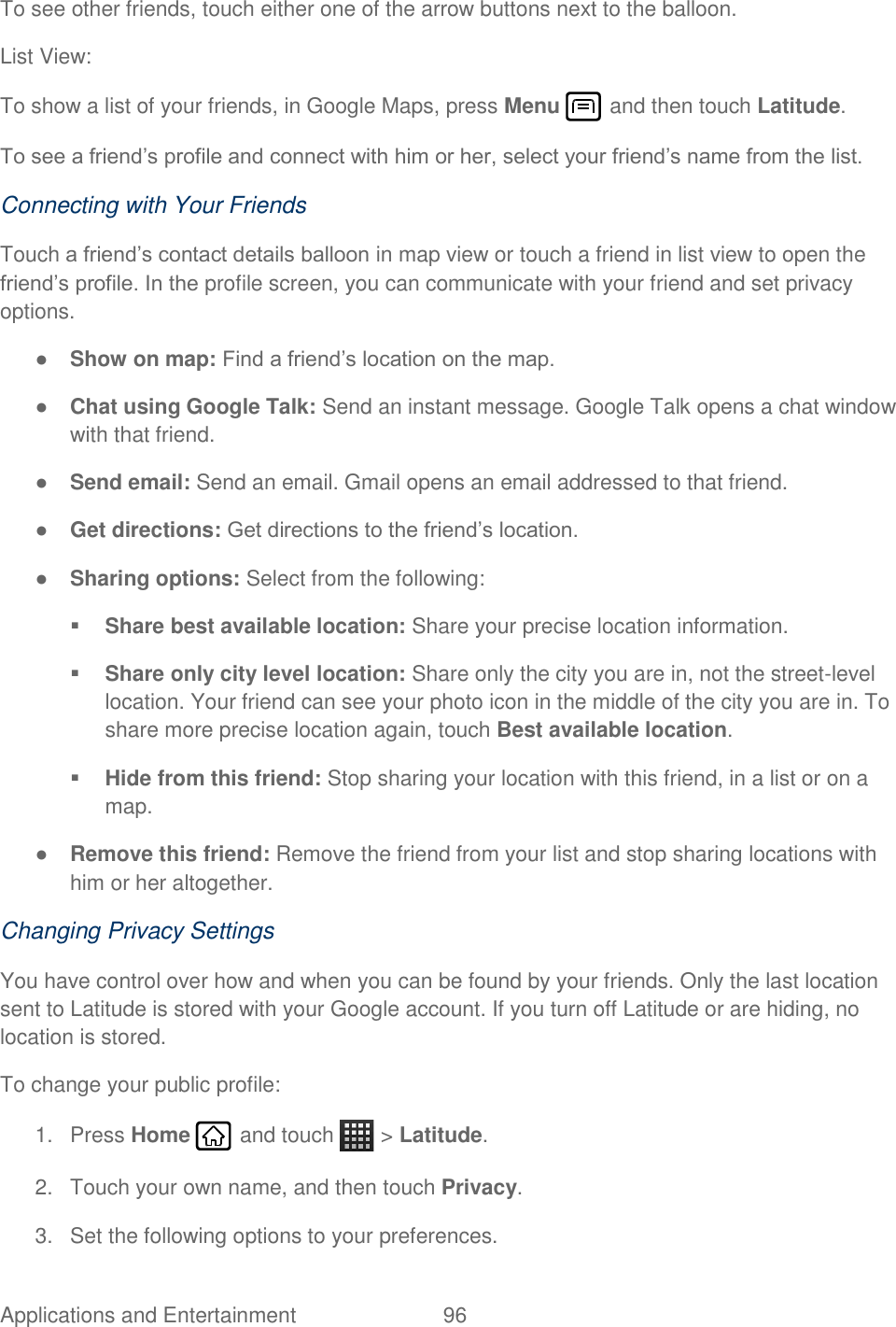 Applications and Entertainment  96   To see other friends, touch either one of the arrow buttons next to the balloon. List View: To show a list of your friends, in Google Maps, press Menu   and then touch Latitude. To see a friend’s profile and connect with him or her, select your friend’s name from the list. Connecting with Your Friends Touch a friend’s contact details balloon in map view or touch a friend in list view to open the friend’s profile. In the profile screen, you can communicate with your friend and set privacy options. ● Show on map: Find a friend’s location on the map. ● Chat using Google Talk: Send an instant message. Google Talk opens a chat window with that friend. ● Send email: Send an email. Gmail opens an email addressed to that friend. ● Get directions: Get directions to the friend’s location. ● Sharing options: Select from the following:  Share best available location: Share your precise location information.  Share only city level location: Share only the city you are in, not the street-level location. Your friend can see your photo icon in the middle of the city you are in. To share more precise location again, touch Best available location.  Hide from this friend: Stop sharing your location with this friend, in a list or on a map. ● Remove this friend: Remove the friend from your list and stop sharing locations with him or her altogether. Changing Privacy Settings You have control over how and when you can be found by your friends. Only the last location sent to Latitude is stored with your Google account. If you turn off Latitude or are hiding, no location is stored. To change your public profile: 1.  Press Home   and touch   &gt; Latitude. 2.  Touch your own name, and then touch Privacy. 3.  Set the following options to your preferences. 