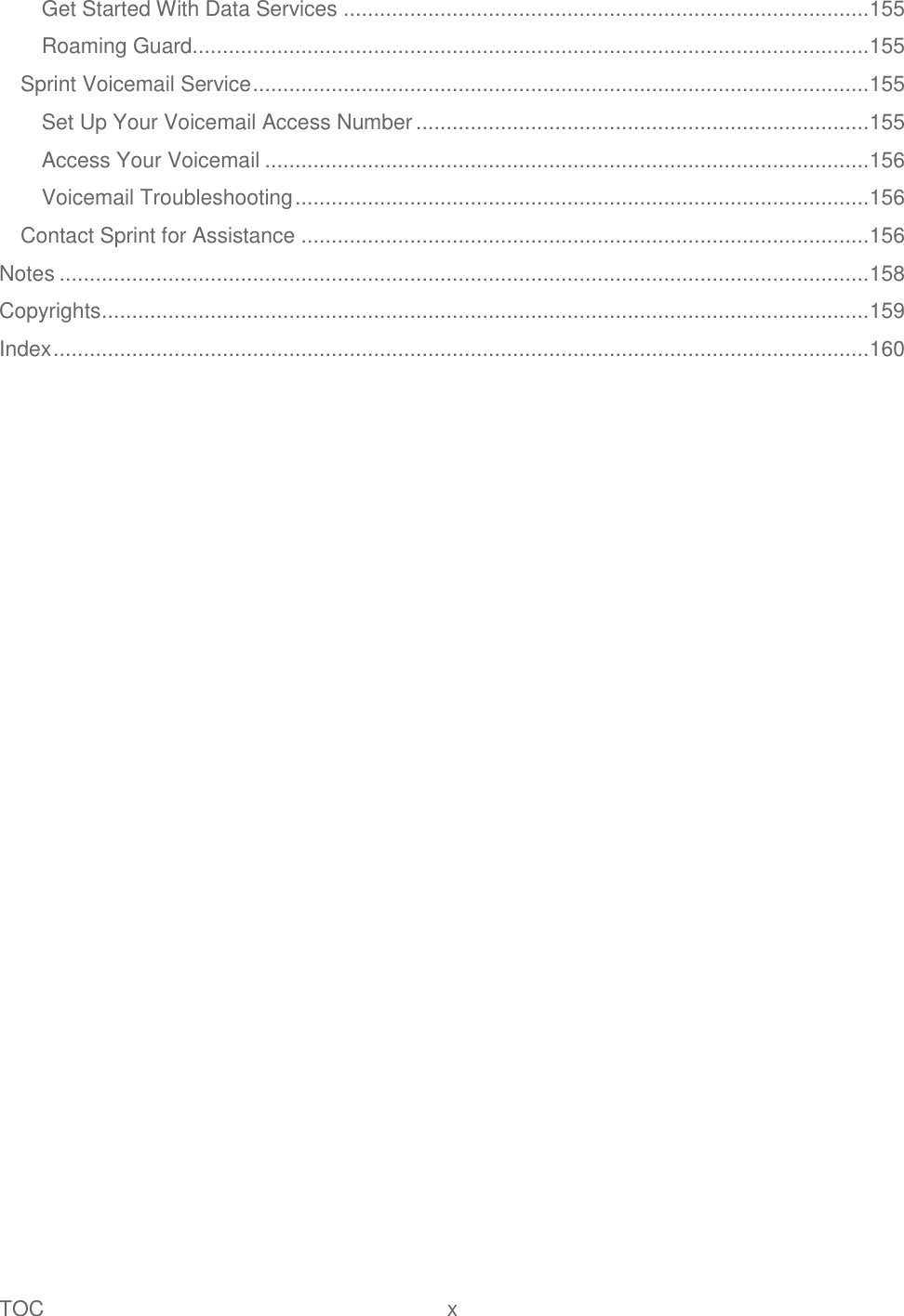 TOC  x   Get Started With Data Services ....................................................................................... 155 Roaming Guard................................................................................................................ 155 Sprint Voicemail Service ...................................................................................................... 155 Set Up Your Voicemail Access Number ........................................................................... 155 Access Your Voicemail .................................................................................................... 156 Voicemail Troubleshooting ............................................................................................... 156 Contact Sprint for Assistance .............................................................................................. 156 Notes ...................................................................................................................................... 158 Copyrights ............................................................................................................................... 159 Index ....................................................................................................................................... 160 