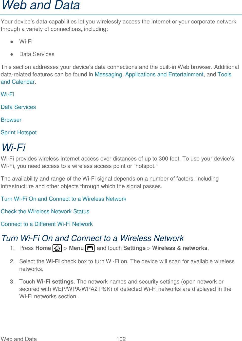 Web and Data  102   Web and Data Your device’s data capabilities let you wirelessly access the Internet or your corporate network through a variety of connections, including: ● Wi-Fi ●  Data Services This section addresses your device’s data connections and the built-in Web browser. Additional data-related features can be found in Messaging, Applications and Entertainment, and Tools and Calendar. Wi-Fi Data Services Browser Sprint Hotspot Wi-Fi Wi-Fi provides wireless Internet access over distances of up to 300 feet. To use your device’s Wi-Fi, you need access to a wireless access point or “hotspot.” The availability and range of the Wi-Fi signal depends on a number of factors, including infrastructure and other objects through which the signal passes. Turn Wi-Fi On and Connect to a Wireless Network Check the Wireless Network Status Connect to a Different Wi-Fi Network Turn Wi-Fi On and Connect to a Wireless Network 1.  Press Home   &gt; Menu   and touch Settings &gt; Wireless &amp; networks. 2.  Select the Wi-Fi check box to turn Wi-Fi on. The device will scan for available wireless networks. 3.  Touch Wi-Fi settings. The network names and security settings (open network or secured with WEP/WPA/WPA2 PSK) of detected Wi-Fi networks are displayed in the Wi-Fi networks section. 