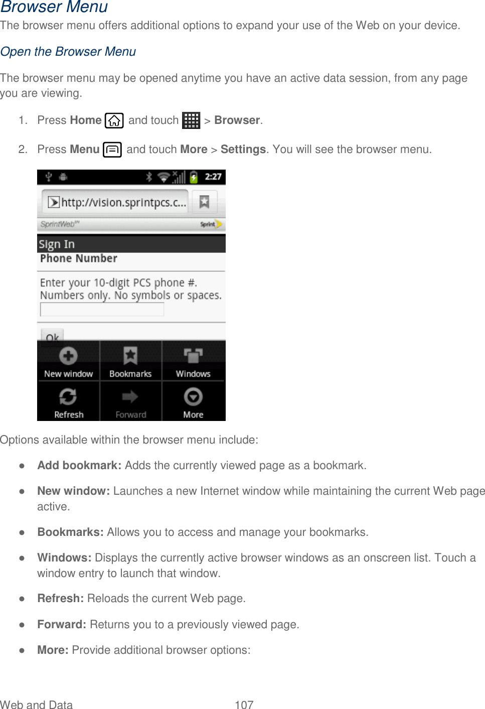 Web and Data  107   Browser Menu The browser menu offers additional options to expand your use of the Web on your device. Open the Browser Menu The browser menu may be opened anytime you have an active data session, from any page you are viewing.  1.  Press Home   and touch   &gt; Browser. 2.  Press Menu   and touch More &gt; Settings. You will see the browser menu.  Options available within the browser menu include: ● Add bookmark: Adds the currently viewed page as a bookmark. ● New window: Launches a new Internet window while maintaining the current Web page active. ● Bookmarks: Allows you to access and manage your bookmarks. ● Windows: Displays the currently active browser windows as an onscreen list. Touch a window entry to launch that window. ● Refresh: Reloads the current Web page. ● Forward: Returns you to a previously viewed page. ● More: Provide additional browser options:  