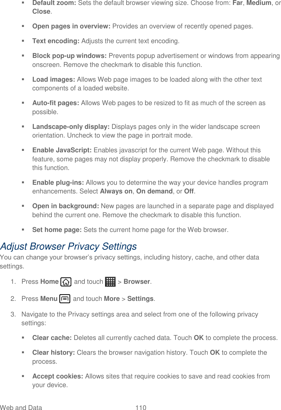 Web and Data  110    Default zoom: Sets the default browser viewing size. Choose from: Far, Medium, or Close.  Open pages in overview: Provides an overview of recently opened pages.  Text encoding: Adjusts the current text encoding.  Block pop-up windows: Prevents popup advertisement or windows from appearing onscreen. Remove the checkmark to disable this function.  Load images: Allows Web page images to be loaded along with the other text components of a loaded website.  Auto-fit pages: Allows Web pages to be resized to fit as much of the screen as possible.  Landscape-only display: Displays pages only in the wider landscape screen orientation. Uncheck to view the page in portrait mode.  Enable JavaScript: Enables javascript for the current Web page. Without this feature, some pages may not display properly. Remove the checkmark to disable this function.  Enable plug-ins: Allows you to determine the way your device handles program enhancements. Select Always on, On demand, or Off.  Open in background: New pages are launched in a separate page and displayed behind the current one. Remove the checkmark to disable this function.  Set home page: Sets the current home page for the Web browser. Adjust Browser Privacy Settings You can change your browser’s privacy settings, including history, cache, and other data settings. 1.  Press Home   and touch   &gt; Browser. 2.  Press Menu   and touch More &gt; Settings. 3.  Navigate to the Privacy settings area and select from one of the following privacy settings:  Clear cache: Deletes all currently cached data. Touch OK to complete the process.  Clear history: Clears the browser navigation history. Touch OK to complete the process.  Accept cookies: Allows sites that require cookies to save and read cookies from your device. 