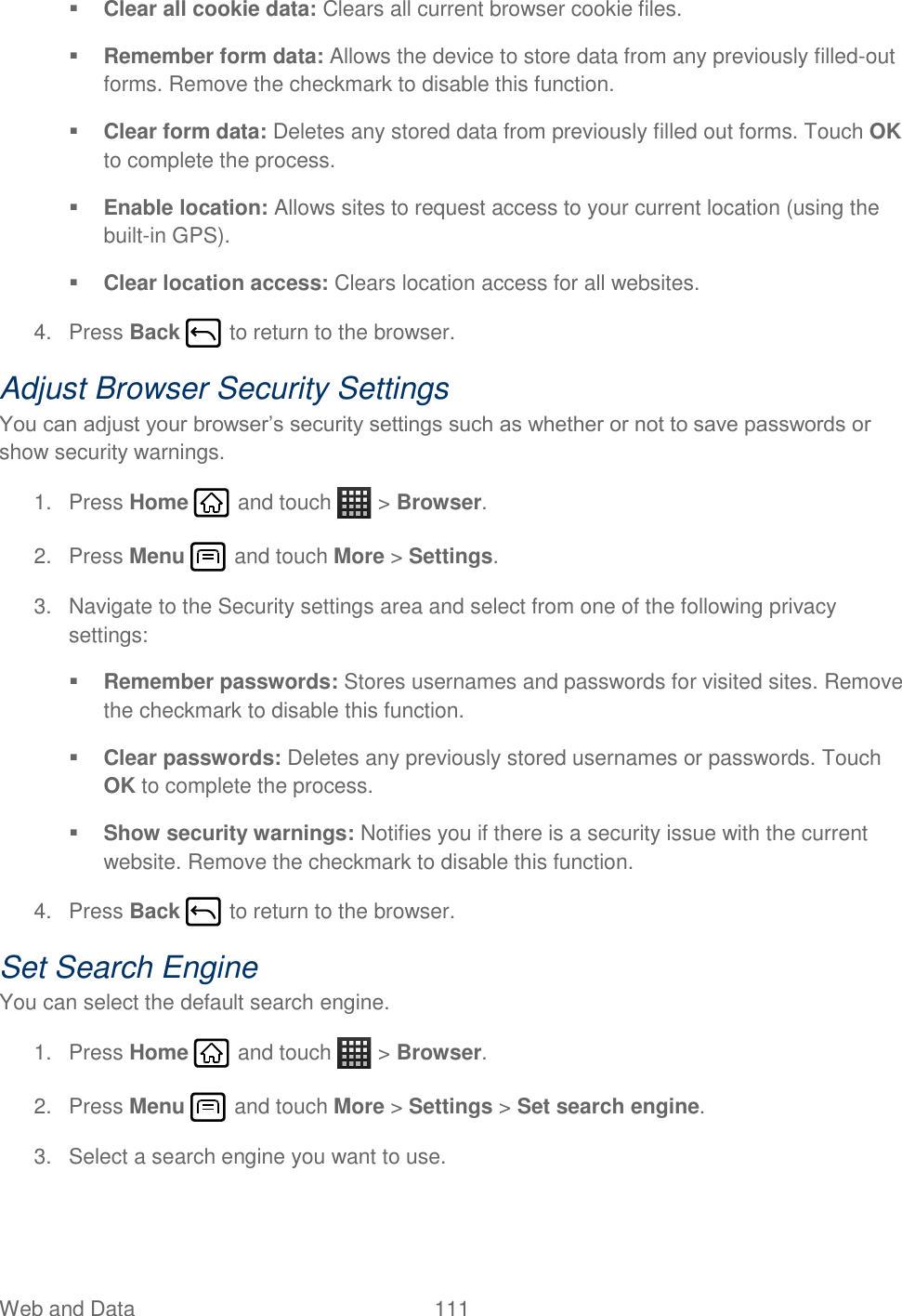 Web and Data  111    Clear all cookie data: Clears all current browser cookie files.  Remember form data: Allows the device to store data from any previously filled-out forms. Remove the checkmark to disable this function.  Clear form data: Deletes any stored data from previously filled out forms. Touch OK to complete the process.  Enable location: Allows sites to request access to your current location (using the built-in GPS).  Clear location access: Clears location access for all websites. 4.  Press Back   to return to the browser. Adjust Browser Security Settings You can adjust your browser’s security settings such as whether or not to save passwords or show security warnings. 1.  Press Home   and touch   &gt; Browser. 2.  Press Menu   and touch More &gt; Settings. 3.  Navigate to the Security settings area and select from one of the following privacy settings:  Remember passwords: Stores usernames and passwords for visited sites. Remove the checkmark to disable this function.  Clear passwords: Deletes any previously stored usernames or passwords. Touch OK to complete the process.  Show security warnings: Notifies you if there is a security issue with the current website. Remove the checkmark to disable this function. 4.  Press Back   to return to the browser. Set Search Engine You can select the default search engine. 1.  Press Home   and touch   &gt; Browser. 2.  Press Menu   and touch More &gt; Settings &gt; Set search engine. 3.  Select a search engine you want to use. 