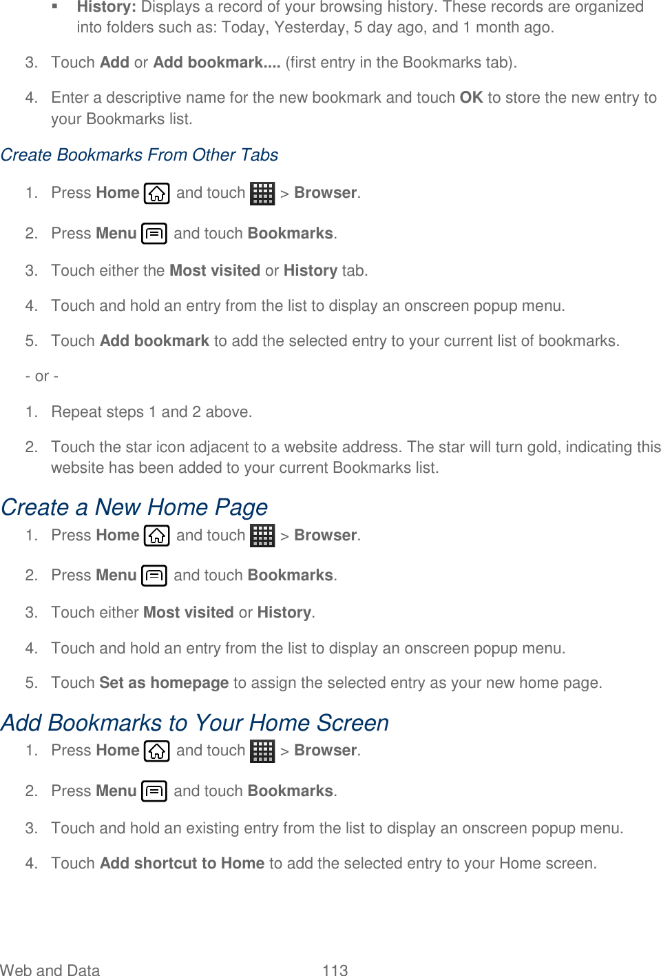 Web and Data  113    History: Displays a record of your browsing history. These records are organized into folders such as: Today, Yesterday, 5 day ago, and 1 month ago. 3.  Touch Add or Add bookmark.... (first entry in the Bookmarks tab). 4.  Enter a descriptive name for the new bookmark and touch OK to store the new entry to your Bookmarks list. Create Bookmarks From Other Tabs 1.  Press Home   and touch   &gt; Browser. 2.  Press Menu   and touch Bookmarks. 3.  Touch either the Most visited or History tab. 4.  Touch and hold an entry from the list to display an onscreen popup menu. 5.  Touch Add bookmark to add the selected entry to your current list of bookmarks. - or -  1.  Repeat steps 1 and 2 above. 2.  Touch the star icon adjacent to a website address. The star will turn gold, indicating this website has been added to your current Bookmarks list. Create a New Home Page 1.  Press Home   and touch   &gt; Browser. 2.  Press Menu   and touch Bookmarks. 3.  Touch either Most visited or History. 4.  Touch and hold an entry from the list to display an onscreen popup menu. 5.  Touch Set as homepage to assign the selected entry as your new home page. Add Bookmarks to Your Home Screen 1.  Press Home   and touch   &gt; Browser. 2.  Press Menu   and touch Bookmarks. 3.  Touch and hold an existing entry from the list to display an onscreen popup menu. 4.  Touch Add shortcut to Home to add the selected entry to your Home screen. 