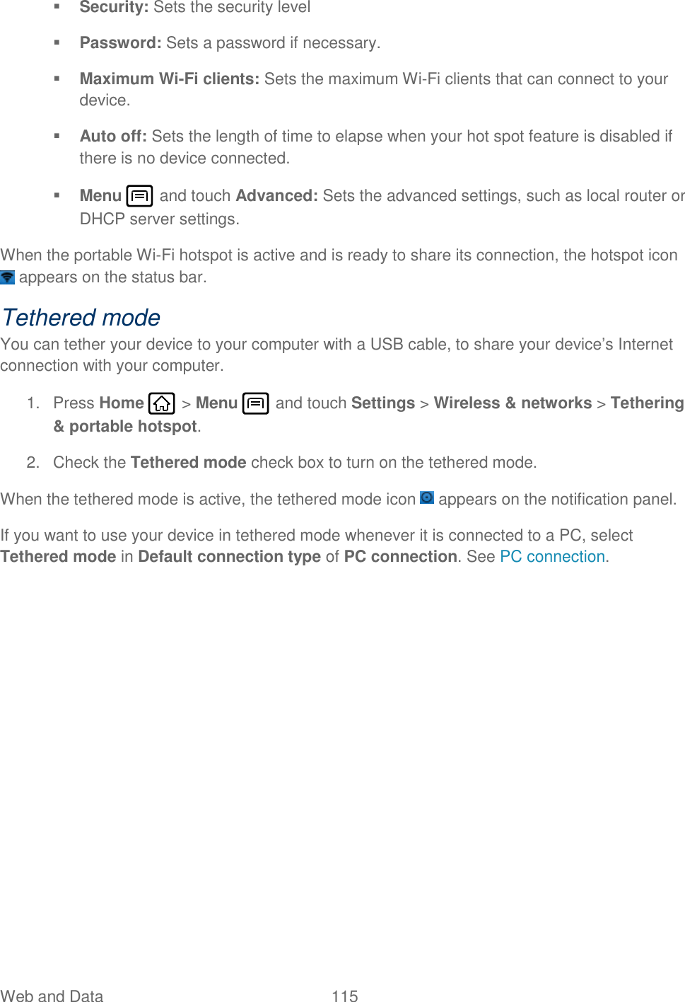 Web and Data  115    Security: Sets the security level  Password: Sets a password if necessary.  Maximum Wi-Fi clients: Sets the maximum Wi-Fi clients that can connect to your device.  Auto off: Sets the length of time to elapse when your hot spot feature is disabled if there is no device connected.  Menu   and touch Advanced: Sets the advanced settings, such as local router or DHCP server settings. When the portable Wi-Fi hotspot is active and is ready to share its connection, the hotspot icon  appears on the status bar. Tethered mode You can tether your device to your computer with a USB cable, to share your device’s Internet connection with your computer. 1.  Press Home   &gt; Menu   and touch Settings &gt; Wireless &amp; networks &gt; Tethering &amp; portable hotspot. 2.  Check the Tethered mode check box to turn on the tethered mode. When the tethered mode is active, the tethered mode icon   appears on the notification panel. If you want to use your device in tethered mode whenever it is connected to a PC, select Tethered mode in Default connection type of PC connection. See PC connection.  