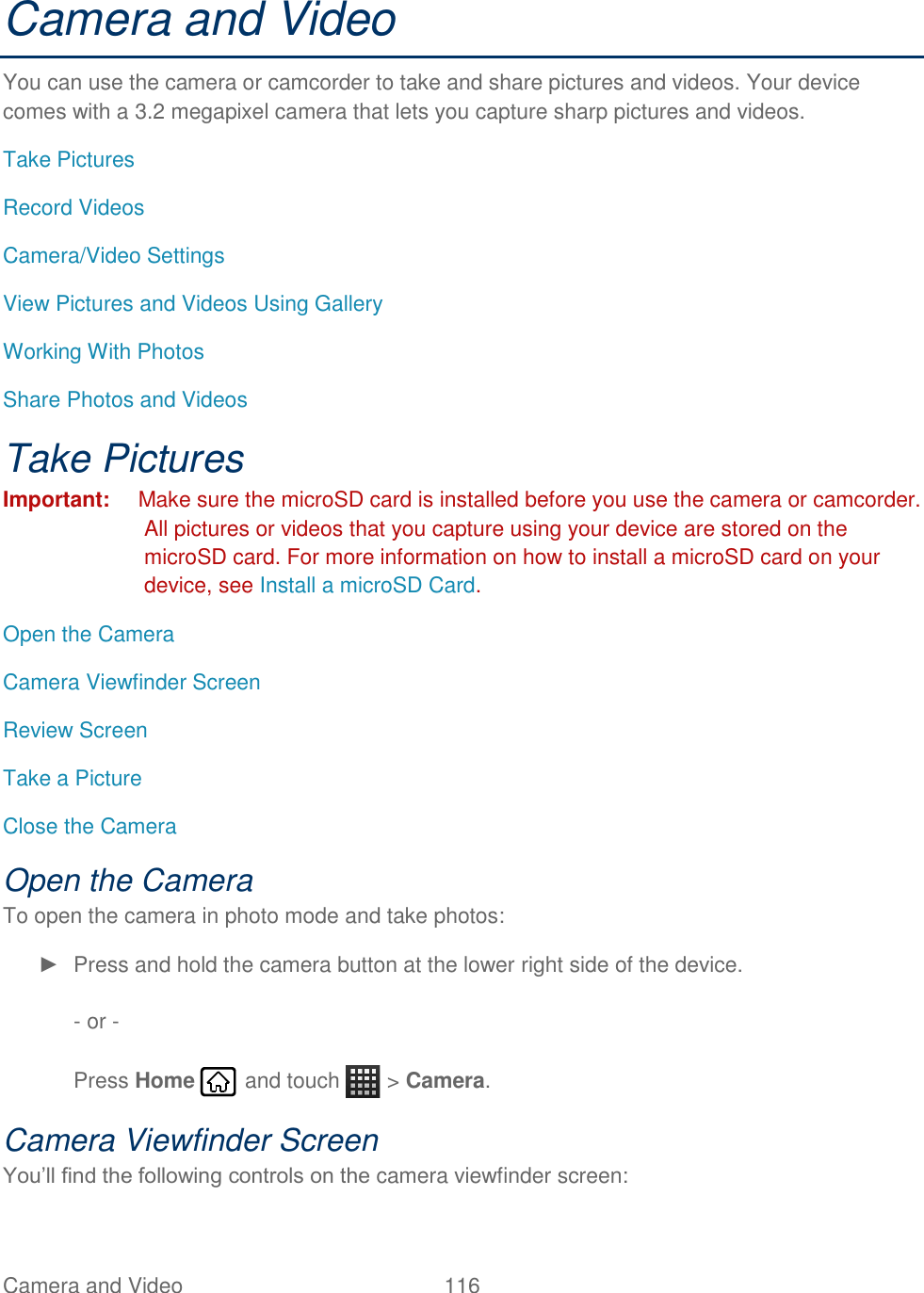 Camera and Video  116   Camera and Video You can use the camera or camcorder to take and share pictures and videos. Your device comes with a 3.2 megapixel camera that lets you capture sharp pictures and videos. Take Pictures Record Videos Camera/Video Settings View Pictures and Videos Using Gallery Working With Photos Share Photos and Videos Take Pictures Important:  Make sure the microSD card is installed before you use the camera or camcorder. All pictures or videos that you capture using your device are stored on the microSD card. For more information on how to install a microSD card on your device, see Install a microSD Card. Open the Camera Camera Viewfinder Screen Review Screen Take a Picture Close the Camera Open the Camera To open the camera in photo mode and take photos: ►  Press and hold the camera button at the lower right side of the device.  - or -  Press Home   and touch   &gt; Camera. Camera Viewfinder Screen You’ll find the following controls on the camera viewfinder screen: 