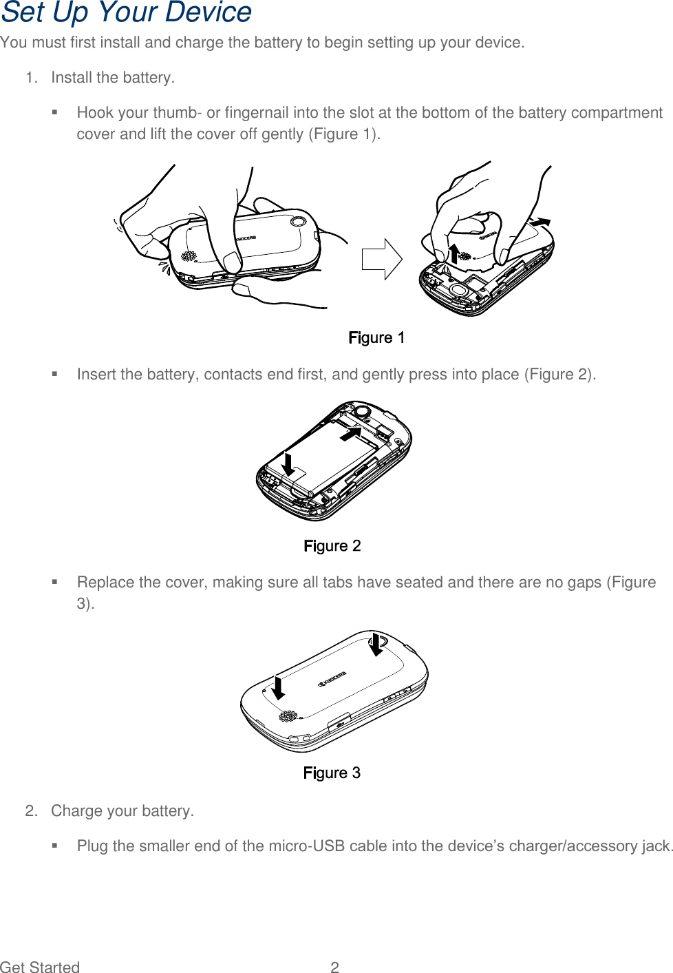 Get Started  2   Set Up Your Device You must first install and charge the battery to begin setting up your device. 1.  Install the battery.    Hook your thumb- or fingernail into the slot at the bottom of the battery compartment cover and lift the cover off gently (Figure 1).    Insert the battery, contacts end first, and gently press into place (Figure 2).    Replace the cover, making sure all tabs have seated and there are no gaps (Figure 3).  2.  Charge your battery.    Plug the smaller end of the micro-USB cable into the device’s charger/accessory jack. 