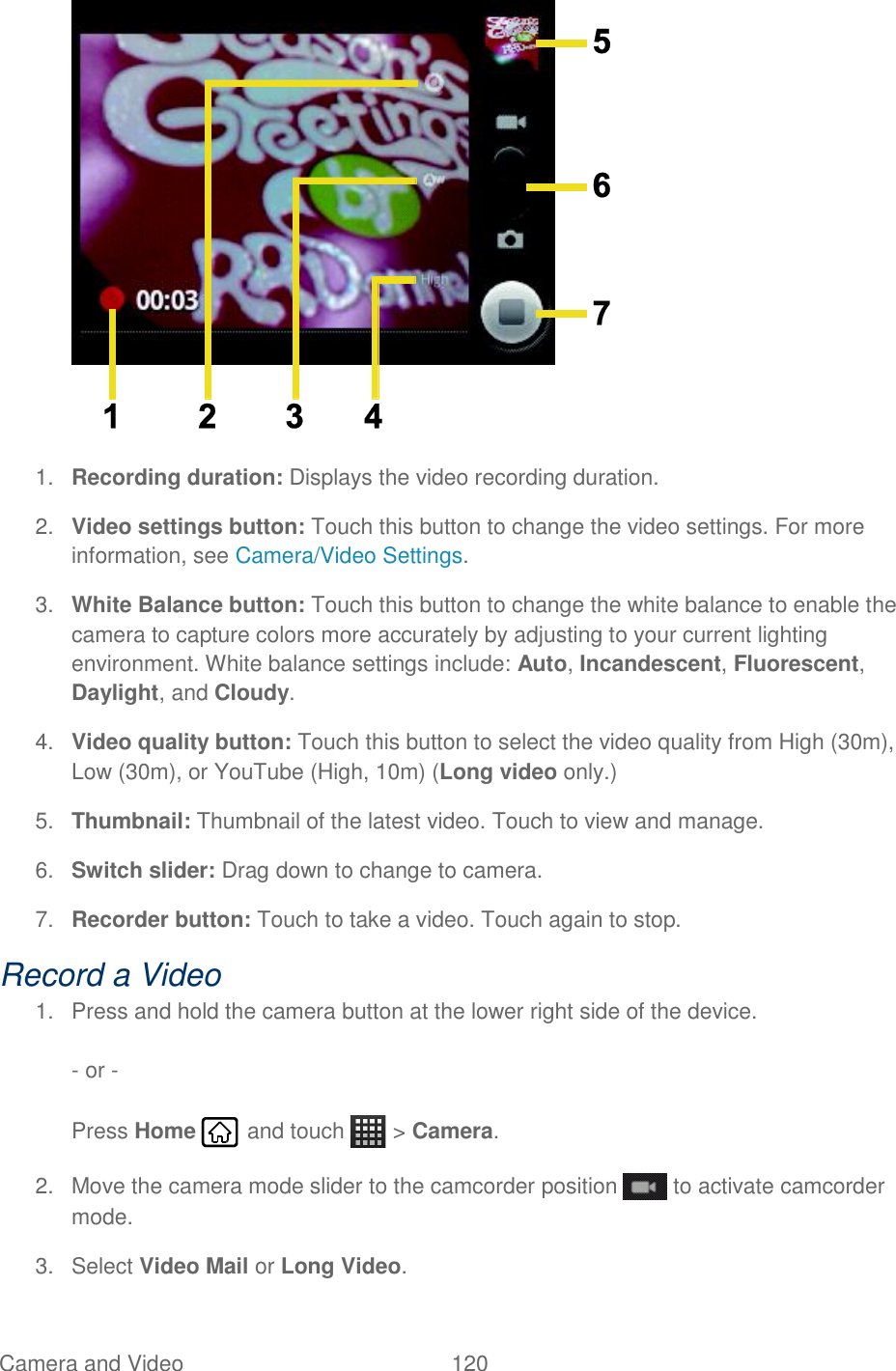 Camera and Video  120    1. Recording duration: Displays the video recording duration. 2. Video settings button: Touch this button to change the video settings. For more information, see Camera/Video Settings. 3. White Balance button: Touch this button to change the white balance to enable the camera to capture colors more accurately by adjusting to your current lighting environment. White balance settings include: Auto, Incandescent, Fluorescent, Daylight, and Cloudy. 4. Video quality button: Touch this button to select the video quality from High (30m), Low (30m), or YouTube (High, 10m) (Long video only.) 5. Thumbnail: Thumbnail of the latest video. Touch to view and manage. 6. Switch slider: Drag down to change to camera. 7. Recorder button: Touch to take a video. Touch again to stop. Record a Video 1.  Press and hold the camera button at the lower right side of the device.  - or -  Press Home   and touch   &gt; Camera. 2.  Move the camera mode slider to the camcorder position   to activate camcorder mode. 3.  Select Video Mail or Long Video.  