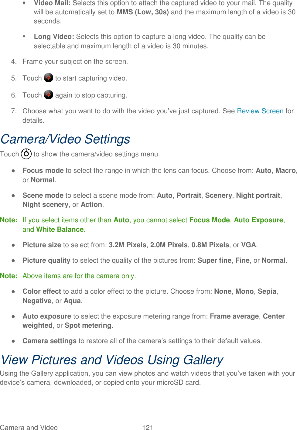 Camera and Video  121    Video Mail: Selects this option to attach the captured video to your mail. The quality will be automatically set to MMS (Low, 30s) and the maximum length of a video is 30 seconds.  Long Video: Selects this option to capture a long video. The quality can be selectable and maximum length of a video is 30 minutes. 4.  Frame your subject on the screen. 5.  Touch   to start capturing video. 6.  Touch   again to stop capturing. 7. Choose what you want to do with the video you’ve just captured. See Review Screen for details. Camera/Video Settings Touch   to show the camera/video settings menu. ● Focus mode to select the range in which the lens can focus. Choose from: Auto, Macro, or Normal. ● Scene mode to select a scene mode from: Auto, Portrait, Scenery, Night portrait, Night scenery, or Action. Note:  If you select items other than Auto, you cannot select Focus Mode, Auto Exposure, and White Balance. ● Picture size to select from: 3.2M Pixels, 2.0M Pixels, 0.8M Pixels, or VGA. ● Picture quality to select the quality of the pictures from: Super fine, Fine, or Normal. Note:  Above items are for the camera only. ● Color effect to add a color effect to the picture. Choose from: None, Mono, Sepia, Negative, or Aqua. ● Auto exposure to select the exposure metering range from: Frame average, Center weighted, or Spot metering. ● Camera settings to restore all of the camera’s settings to their default values. View Pictures and Videos Using Gallery Using the Gallery application, you can view photos and watch videos that you’ve taken with your device’s camera, downloaded, or copied onto your microSD card. 