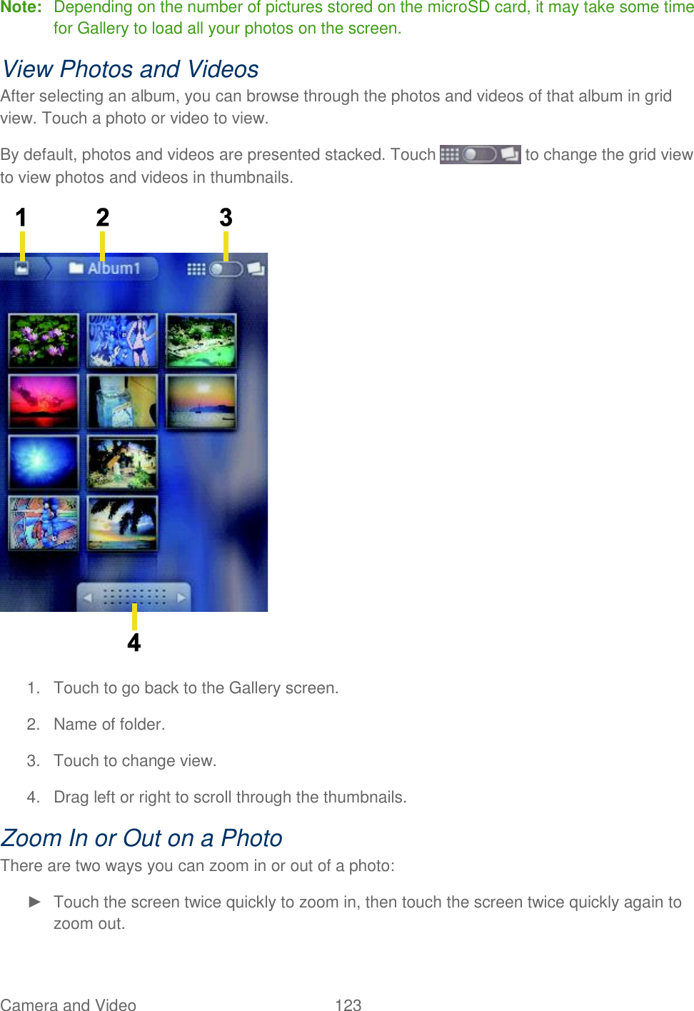 Camera and Video  123   Note:  Depending on the number of pictures stored on the microSD card, it may take some time for Gallery to load all your photos on the screen. View Photos and Videos After selecting an album, you can browse through the photos and videos of that album in grid view. Touch a photo or video to view. By default, photos and videos are presented stacked. Touch   to change the grid view to view photos and videos in thumbnails.  1.  Touch to go back to the Gallery screen. 2.  Name of folder. 3.  Touch to change view. 4.  Drag left or right to scroll through the thumbnails. Zoom In or Out on a Photo There are two ways you can zoom in or out of a photo: ►  Touch the screen twice quickly to zoom in, then touch the screen twice quickly again to zoom out.  