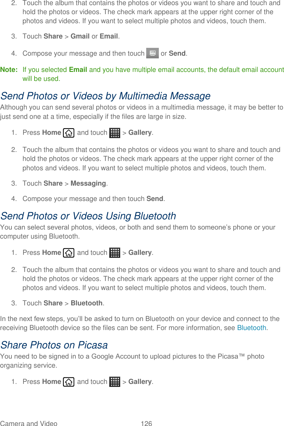 Camera and Video  126   2.  Touch the album that contains the photos or videos you want to share and touch and hold the photos or videos. The check mark appears at the upper right corner of the photos and videos. If you want to select multiple photos and videos, touch them. 3.  Touch Share &gt; Gmail or Email. 4.  Compose your message and then touch   or Send. Note:  If you selected Email and you have multiple email accounts, the default email account will be used. Send Photos or Videos by Multimedia Message Although you can send several photos or videos in a multimedia message, it may be better to just send one at a time, especially if the files are large in size. 1.  Press Home   and touch   &gt; Gallery. 2.  Touch the album that contains the photos or videos you want to share and touch and hold the photos or videos. The check mark appears at the upper right corner of the photos and videos. If you want to select multiple photos and videos, touch them. 3.  Touch Share &gt; Messaging. 4.  Compose your message and then touch Send.  Send Photos or Videos Using Bluetooth You can select several photos, videos, or both and send them to someone’s phone or your computer using Bluetooth. 1.  Press Home   and touch   &gt; Gallery. 2.  Touch the album that contains the photos or videos you want to share and touch and hold the photos or videos. The check mark appears at the upper right corner of the photos and videos. If you want to select multiple photos and videos, touch them. 3.  Touch Share &gt; Bluetooth. In the next few steps, you’ll be asked to turn on Bluetooth on your device and connect to the receiving Bluetooth device so the files can be sent. For more information, see Bluetooth. Share Photos on Picasa You need to be signed in to a Google Account to upload pictures to the Picasa™ photo organizing service. 1.  Press Home   and touch   &gt; Gallery. 