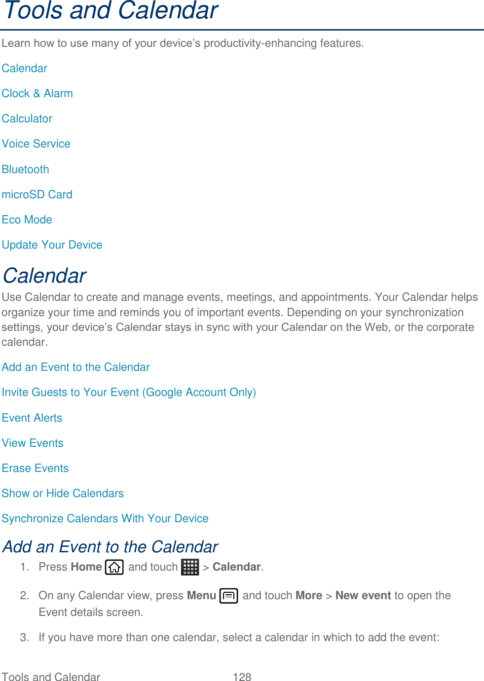 Tools and Calendar  128   Tools and Calendar Learn how to use many of your device’s productivity-enhancing features. Calendar Clock &amp; Alarm Calculator Voice Service Bluetooth microSD Card Eco Mode Update Your Device Calendar Use Calendar to create and manage events, meetings, and appointments. Your Calendar helps organize your time and reminds you of important events. Depending on your synchronization settings, your device’s Calendar stays in sync with your Calendar on the Web, or the corporate calendar. Add an Event to the Calendar Invite Guests to Your Event (Google Account Only) Event Alerts View Events Erase Events Show or Hide Calendars Synchronize Calendars With Your Device Add an Event to the Calendar 1.  Press Home   and touch   &gt; Calendar. 2.  On any Calendar view, press Menu   and touch More &gt; New event to open the Event details screen. 3.  If you have more than one calendar, select a calendar in which to add the event: 