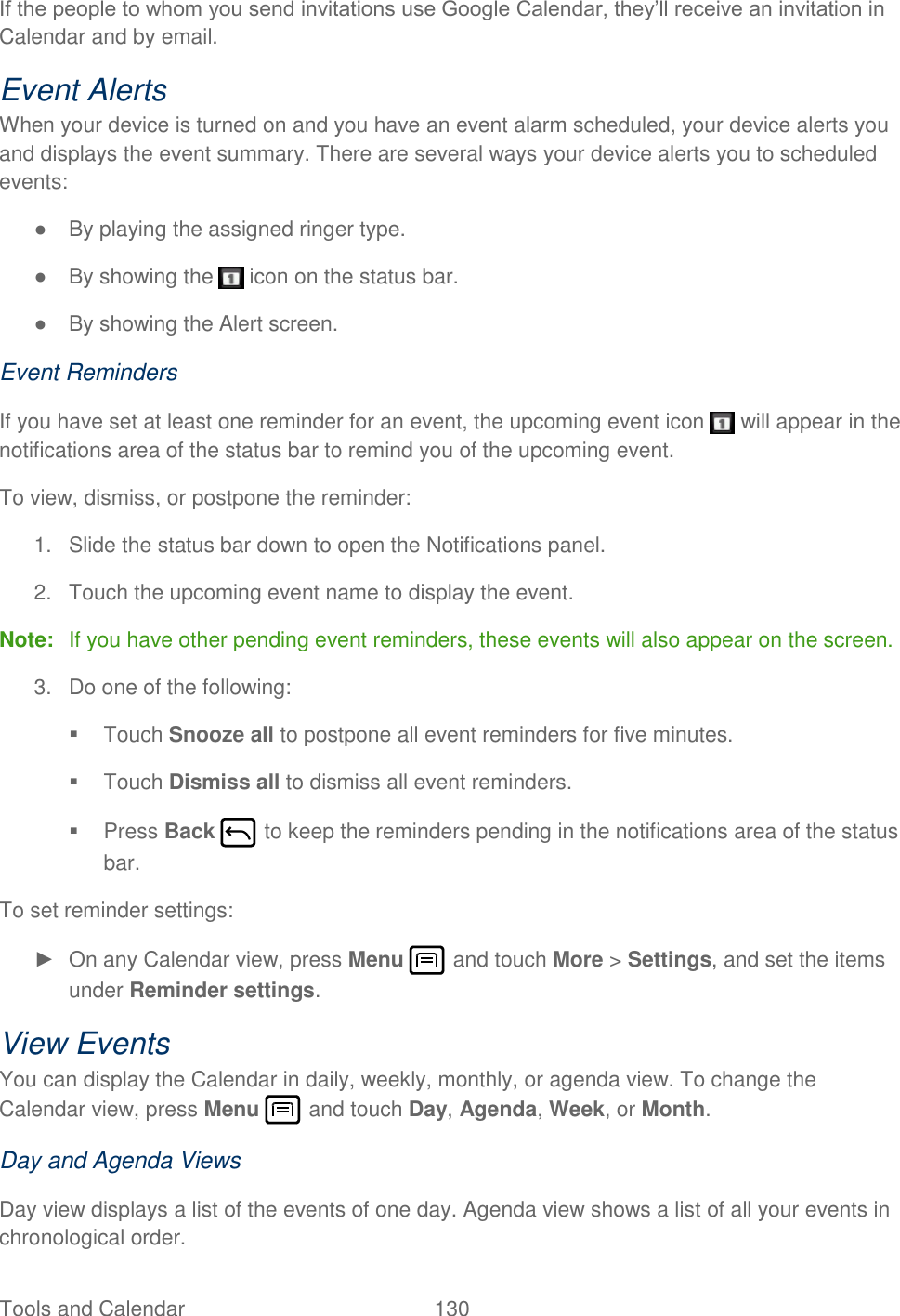 Tools and Calendar  130   If the people to whom you send invitations use Google Calendar, they’ll receive an invitation in Calendar and by email. Event Alerts When your device is turned on and you have an event alarm scheduled, your device alerts you and displays the event summary. There are several ways your device alerts you to scheduled events: ●  By playing the assigned ringer type. ●  By showing the   icon on the status bar. ●  By showing the Alert screen. Event Reminders If you have set at least one reminder for an event, the upcoming event icon   will appear in the notifications area of the status bar to remind you of the upcoming event. To view, dismiss, or postpone the reminder: 1.  Slide the status bar down to open the Notifications panel. 2.  Touch the upcoming event name to display the event. Note:  If you have other pending event reminders, these events will also appear on the screen.  3.  Do one of the following:   Touch Snooze all to postpone all event reminders for five minutes.   Touch Dismiss all to dismiss all event reminders.   Press Back   to keep the reminders pending in the notifications area of the status bar. To set reminder settings: ►  On any Calendar view, press Menu   and touch More &gt; Settings, and set the items under Reminder settings. View Events You can display the Calendar in daily, weekly, monthly, or agenda view. To change the Calendar view, press Menu   and touch Day, Agenda, Week, or Month. Day and Agenda Views Day view displays a list of the events of one day. Agenda view shows a list of all your events in chronological order.  