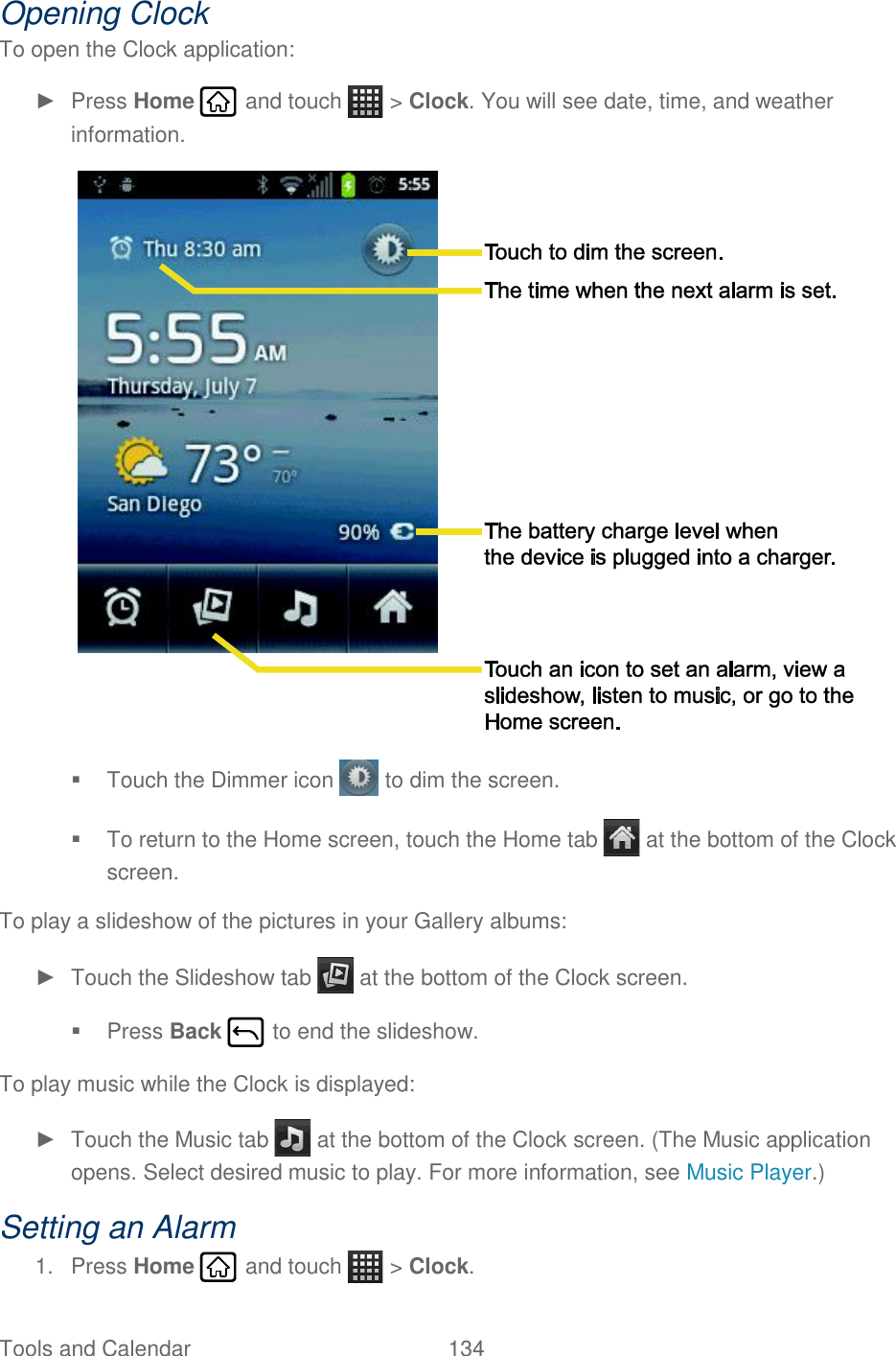 Tools and Calendar  134   Opening Clock To open the Clock application: ►  Press Home   and touch   &gt; Clock. You will see date, time, and weather information.    Touch the Dimmer icon   to dim the screen.   To return to the Home screen, touch the Home tab   at the bottom of the Clock screen. To play a slideshow of the pictures in your Gallery albums: ►  Touch the Slideshow tab   at the bottom of the Clock screen.   Press Back   to end the slideshow. To play music while the Clock is displayed: ►  Touch the Music tab   at the bottom of the Clock screen. (The Music application opens. Select desired music to play. For more information, see Music Player.) Setting an Alarm 1.  Press Home   and touch   &gt; Clock. 