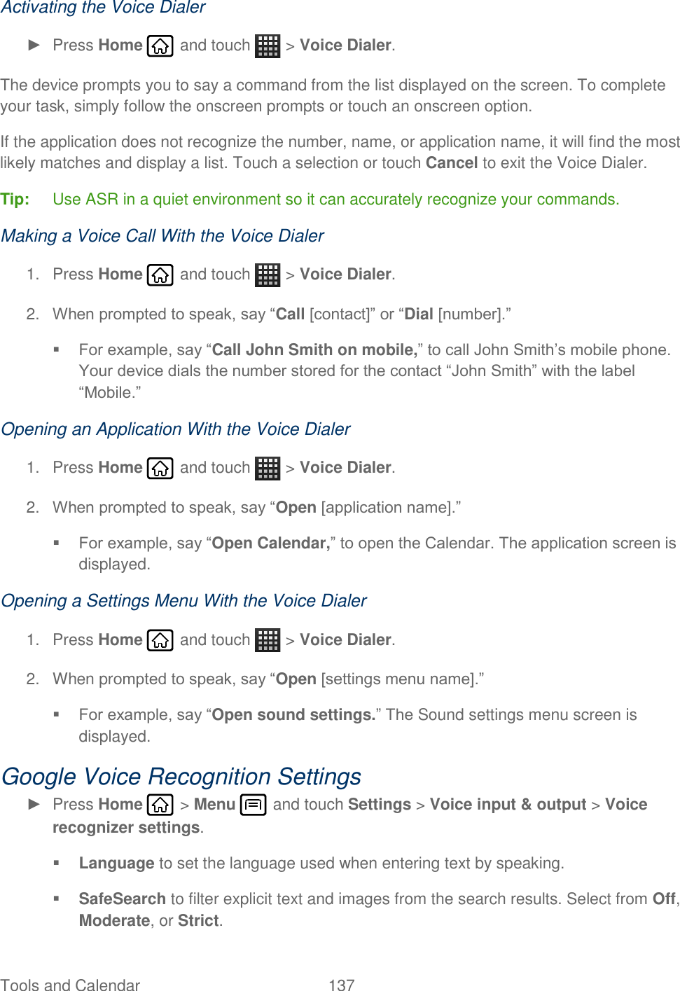 Tools and Calendar  137   Activating the Voice Dialer ►  Press Home   and touch   &gt; Voice Dialer. The device prompts you to say a command from the list displayed on the screen. To complete your task, simply follow the onscreen prompts or touch an onscreen option. If the application does not recognize the number, name, or application name, it will find the most likely matches and display a list. Touch a selection or touch Cancel to exit the Voice Dialer. Tip:  Use ASR in a quiet environment so it can accurately recognize your commands. Making a Voice Call With the Voice Dialer 1.  Press Home   and touch   &gt; Voice Dialer. 2. When prompted to speak, say “Call [contact]” or “Dial [number].”  For example, say “Call John Smith on mobile,” to call John Smith’s mobile phone. Your device dials the number stored for the contact “John Smith” with the label “Mobile.” Opening an Application With the Voice Dialer 1.  Press Home   and touch   &gt; Voice Dialer. 2. When prompted to speak, say “Open [application name].”   For example, say “Open Calendar,” to open the Calendar. The application screen is displayed. Opening a Settings Menu With the Voice Dialer 1.  Press Home   and touch   &gt; Voice Dialer. 2.  When prompted to speak, say “Open [settings menu name].”  For example, say “Open sound settings.” The Sound settings menu screen is displayed. Google Voice Recognition Settings ►  Press Home   &gt; Menu   and touch Settings &gt; Voice input &amp; output &gt; Voice recognizer settings.  Language to set the language used when entering text by speaking.   SafeSearch to filter explicit text and images from the search results. Select from Off, Moderate, or Strict. 
