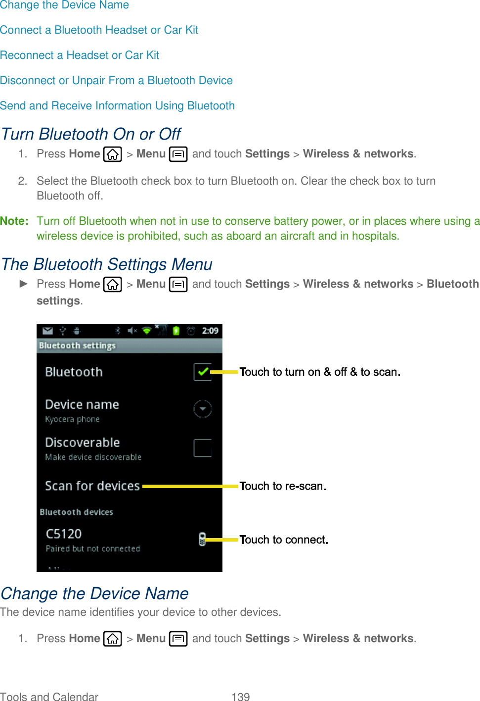 Tools and Calendar  139   Change the Device Name Connect a Bluetooth Headset or Car Kit Reconnect a Headset or Car Kit Disconnect or Unpair From a Bluetooth Device Send and Receive Information Using Bluetooth Turn Bluetooth On or Off 1.  Press Home   &gt; Menu   and touch Settings &gt; Wireless &amp; networks. 2.  Select the Bluetooth check box to turn Bluetooth on. Clear the check box to turn Bluetooth off. Note:  Turn off Bluetooth when not in use to conserve battery power, or in places where using a wireless device is prohibited, such as aboard an aircraft and in hospitals. The Bluetooth Settings Menu ►  Press Home   &gt; Menu   and touch Settings &gt; Wireless &amp; networks &gt; Bluetooth settings.   Change the Device Name The device name identifies your device to other devices. 1.  Press Home   &gt; Menu   and touch Settings &gt; Wireless &amp; networks. 