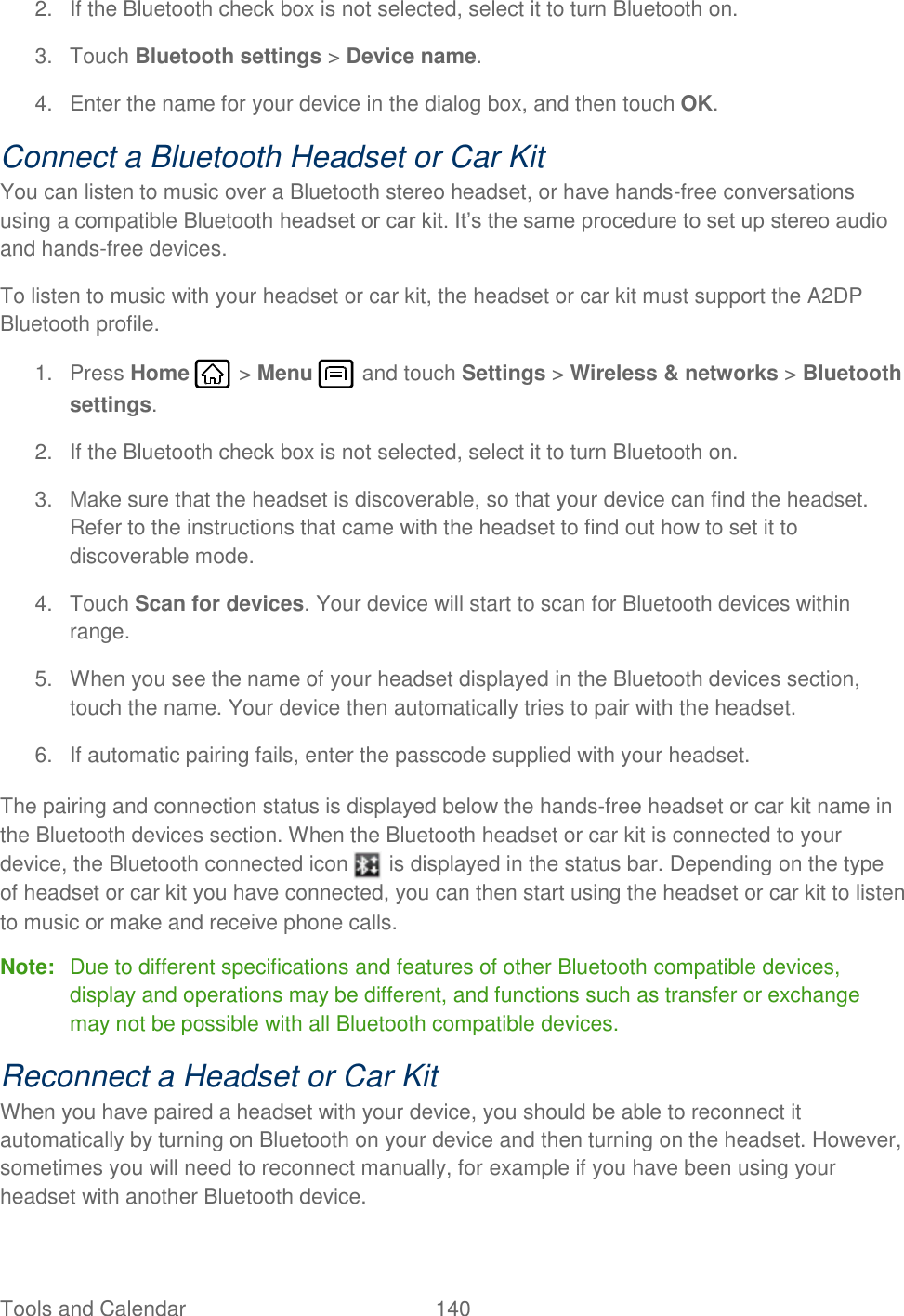 Tools and Calendar  140   2.  If the Bluetooth check box is not selected, select it to turn Bluetooth on. 3.  Touch Bluetooth settings &gt; Device name. 4.  Enter the name for your device in the dialog box, and then touch OK. Connect a Bluetooth Headset or Car Kit You can listen to music over a Bluetooth stereo headset, or have hands-free conversations using a compatible Bluetooth headset or car kit. It’s the same procedure to set up stereo audio and hands-free devices. To listen to music with your headset or car kit, the headset or car kit must support the A2DP Bluetooth profile. 1.  Press Home   &gt; Menu   and touch Settings &gt; Wireless &amp; networks &gt; Bluetooth settings. 2.  If the Bluetooth check box is not selected, select it to turn Bluetooth on. 3.  Make sure that the headset is discoverable, so that your device can find the headset. Refer to the instructions that came with the headset to find out how to set it to discoverable mode. 4.  Touch Scan for devices. Your device will start to scan for Bluetooth devices within range. 5.  When you see the name of your headset displayed in the Bluetooth devices section, touch the name. Your device then automatically tries to pair with the headset. 6.  If automatic pairing fails, enter the passcode supplied with your headset. The pairing and connection status is displayed below the hands-free headset or car kit name in the Bluetooth devices section. When the Bluetooth headset or car kit is connected to your device, the Bluetooth connected icon   is displayed in the status bar. Depending on the type of headset or car kit you have connected, you can then start using the headset or car kit to listen to music or make and receive phone calls. Note:  Due to different specifications and features of other Bluetooth compatible devices, display and operations may be different, and functions such as transfer or exchange may not be possible with all Bluetooth compatible devices. Reconnect a Headset or Car Kit When you have paired a headset with your device, you should be able to reconnect it automatically by turning on Bluetooth on your device and then turning on the headset. However, sometimes you will need to reconnect manually, for example if you have been using your headset with another Bluetooth device. 