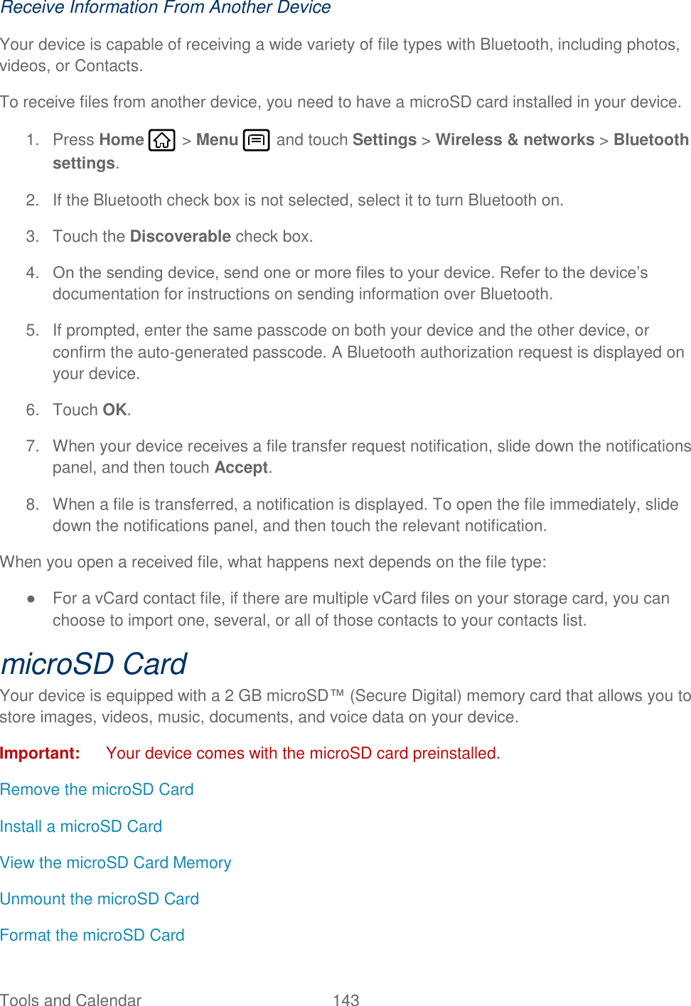 Tools and Calendar  143   Receive Information From Another Device Your device is capable of receiving a wide variety of file types with Bluetooth, including photos, videos, or Contacts. To receive files from another device, you need to have a microSD card installed in your device. 1.  Press Home   &gt; Menu   and touch Settings &gt; Wireless &amp; networks &gt; Bluetooth settings. 2.  If the Bluetooth check box is not selected, select it to turn Bluetooth on. 3.  Touch the Discoverable check box. 4. On the sending device, send one or more files to your device. Refer to the device’s documentation for instructions on sending information over Bluetooth. 5.  If prompted, enter the same passcode on both your device and the other device, or confirm the auto-generated passcode. A Bluetooth authorization request is displayed on your device.  6.  Touch OK. 7.  When your device receives a file transfer request notification, slide down the notifications panel, and then touch Accept.  8.  When a file is transferred, a notification is displayed. To open the file immediately, slide down the notifications panel, and then touch the relevant notification.  When you open a received file, what happens next depends on the file type: ●  For a vCard contact file, if there are multiple vCard files on your storage card, you can choose to import one, several, or all of those contacts to your contacts list. microSD Card Your device is equipped with a 2 GB microSD™ (Secure Digital) memory card that allows you to store images, videos, music, documents, and voice data on your device. Important:  Your device comes with the microSD card preinstalled. Remove the microSD Card Install a microSD Card View the microSD Card Memory Unmount the microSD Card Format the microSD Card 