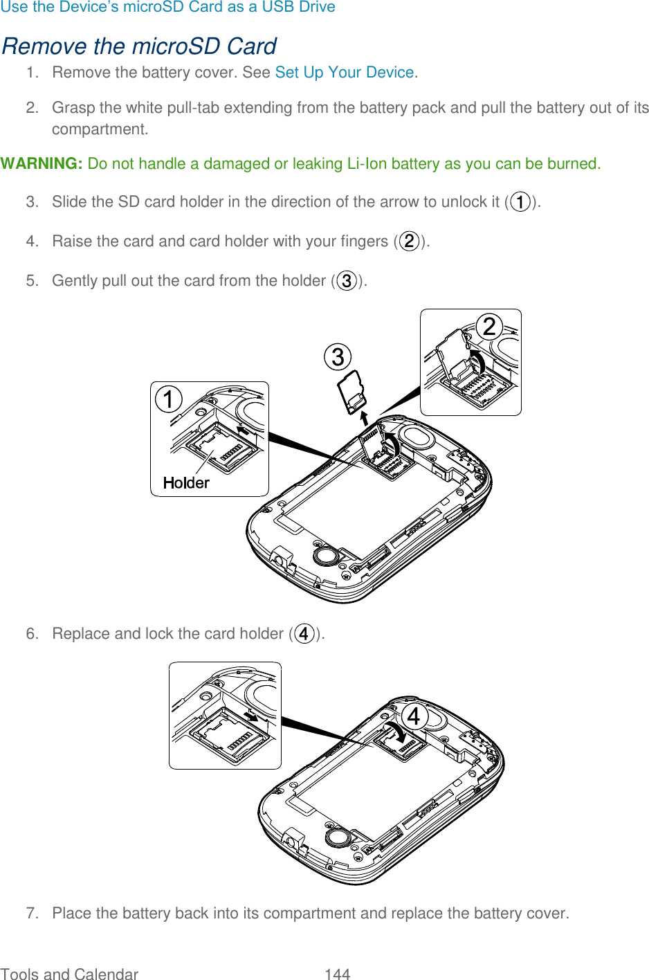 Tools and Calendar  144   Use the Device’s microSD Card as a USB Drive Remove the microSD Card 1.  Remove the battery cover. See Set Up Your Device. 2.  Grasp the white pull-tab extending from the battery pack and pull the battery out of its compartment. WARNING: Do not handle a damaged or leaking Li-Ion battery as you can be burned. 3.  Slide the SD card holder in the direction of the arrow to unlock it ( ). 4.  Raise the card and card holder with your fingers ( ). 5.  Gently pull out the card from the holder ( ).  6.  Replace and lock the card holder ( ).  7.  Place the battery back into its compartment and replace the battery cover. 