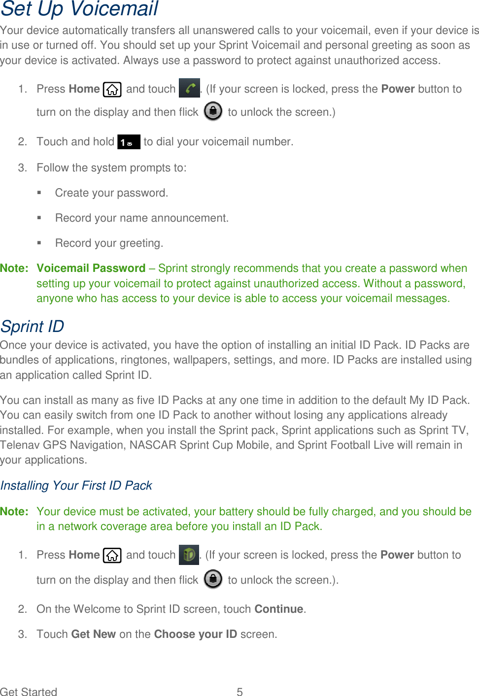 Get Started  5   Set Up Voicemail Your device automatically transfers all unanswered calls to your voicemail, even if your device is in use or turned off. You should set up your Sprint Voicemail and personal greeting as soon as your device is activated. Always use a password to protect against unauthorized access. 1.  Press Home   and touch  . (If your screen is locked, press the Power button to turn on the display and then flick   to unlock the screen.) 2.  Touch and hold   to dial your voicemail number. 3.  Follow the system prompts to:   Create your password.   Record your name announcement.   Record your greeting. Note:  Voicemail Password – Sprint strongly recommends that you create a password when setting up your voicemail to protect against unauthorized access. Without a password, anyone who has access to your device is able to access your voicemail messages. Sprint ID Once your device is activated, you have the option of installing an initial ID Pack. ID Packs are bundles of applications, ringtones, wallpapers, settings, and more. ID Packs are installed using an application called Sprint ID. You can install as many as five ID Packs at any one time in addition to the default My ID Pack. You can easily switch from one ID Pack to another without losing any applications already installed. For example, when you install the Sprint pack, Sprint applications such as Sprint TV, Telenav GPS Navigation, NASCAR Sprint Cup Mobile, and Sprint Football Live will remain in your applications. Installing Your First ID Pack Note:  Your device must be activated, your battery should be fully charged, and you should be in a network coverage area before you install an ID Pack. 1.  Press Home   and touch  . (If your screen is locked, press the Power button to turn on the display and then flick   to unlock the screen.). 2.  On the Welcome to Sprint ID screen, touch Continue. 3.  Touch Get New on the Choose your ID screen. 