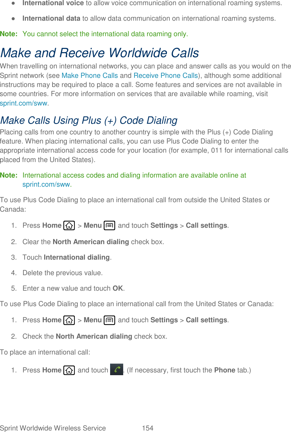 Sprint Worldwide Wireless Service  154   ● International voice to allow voice communication on international roaming systems. ● International data to allow data communication on international roaming systems. Note:  You cannot select the international data roaming only. Make and Receive Worldwide Calls When travelling on international networks, you can place and answer calls as you would on the Sprint network (see Make Phone Calls and Receive Phone Calls), although some additional instructions may be required to place a call. Some features and services are not available in some countries. For more information on services that are available while roaming, visit sprint.com/sww. Make Calls Using Plus (+) Code Dialing Placing calls from one country to another country is simple with the Plus (+) Code Dialing feature. When placing international calls, you can use Plus Code Dialing to enter the appropriate international access code for your location (for example, 011 for international calls placed from the United States). Note:  International access codes and dialing information are available online at sprint.com/sww. To use Plus Code Dialing to place an international call from outside the United States or Canada:  1.  Press Home   &gt; Menu   and touch Settings &gt; Call settings. 2.  Clear the North American dialing check box. 3.  Touch International dialing. 4.  Delete the previous value. 5.  Enter a new value and touch OK. To use Plus Code Dialing to place an international call from the United States or Canada: 1.  Press Home   &gt; Menu   and touch Settings &gt; Call settings. 2.  Check the North American dialing check box. To place an international call: 1.  Press Home   and touch  . (If necessary, first touch the Phone tab.) 