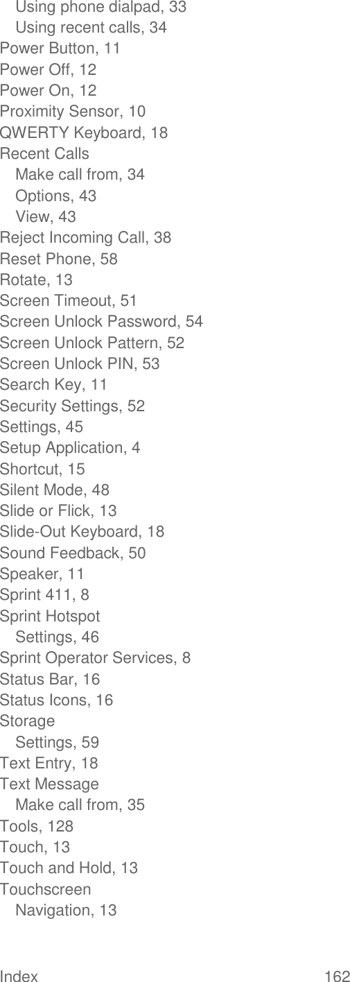 Index  162   Using phone dialpad, 33 Using recent calls, 34 Power Button, 11 Power Off, 12 Power On, 12 Proximity Sensor, 10 QWERTY Keyboard, 18 Recent Calls Make call from, 34 Options, 43 View, 43 Reject Incoming Call, 38 Reset Phone, 58 Rotate, 13 Screen Timeout, 51 Screen Unlock Password, 54 Screen Unlock Pattern, 52 Screen Unlock PIN, 53 Search Key, 11 Security Settings, 52 Settings, 45 Setup Application, 4 Shortcut, 15 Silent Mode, 48 Slide or Flick, 13 Slide-Out Keyboard, 18 Sound Feedback, 50 Speaker, 11 Sprint 411, 8 Sprint Hotspot Settings, 46 Sprint Operator Services, 8 Status Bar, 16 Status Icons, 16 Storage Settings, 59 Text Entry, 18 Text Message Make call from, 35 Tools, 128 Touch, 13 Touch and Hold, 13 Touchscreen Navigation, 13 