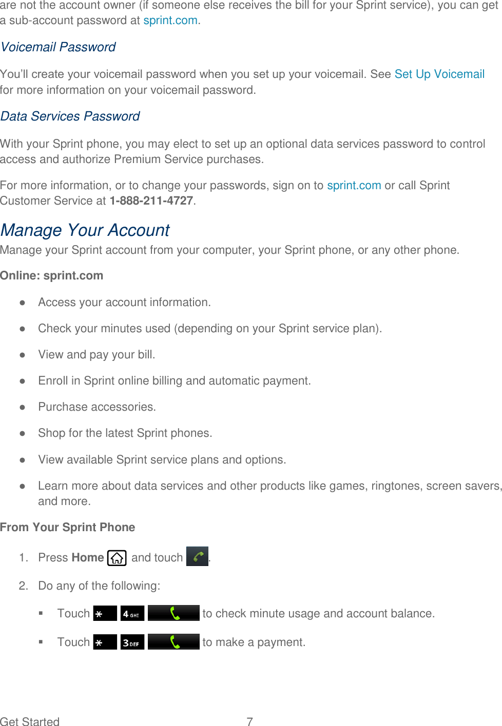 Get Started  7   are not the account owner (if someone else receives the bill for your Sprint service), you can get a sub-account password at sprint.com. Voicemail Password You’ll create your voicemail password when you set up your voicemail. See Set Up Voicemail for more information on your voicemail password. Data Services Password With your Sprint phone, you may elect to set up an optional data services password to control access and authorize Premium Service purchases. For more information, or to change your passwords, sign on to sprint.com or call Sprint Customer Service at 1-888-211-4727. Manage Your Account Manage your Sprint account from your computer, your Sprint phone, or any other phone. Online: sprint.com ●  Access your account information. ●  Check your minutes used (depending on your Sprint service plan). ●  View and pay your bill. ●  Enroll in Sprint online billing and automatic payment. ●  Purchase accessories. ●  Shop for the latest Sprint phones. ●  View available Sprint service plans and options. ●  Learn more about data services and other products like games, ringtones, screen savers, and more. From Your Sprint Phone 1.  Press Home   and touch . 2.  Do any of the following:   Touch       to check minute usage and account balance.   Touch       to make a payment. 