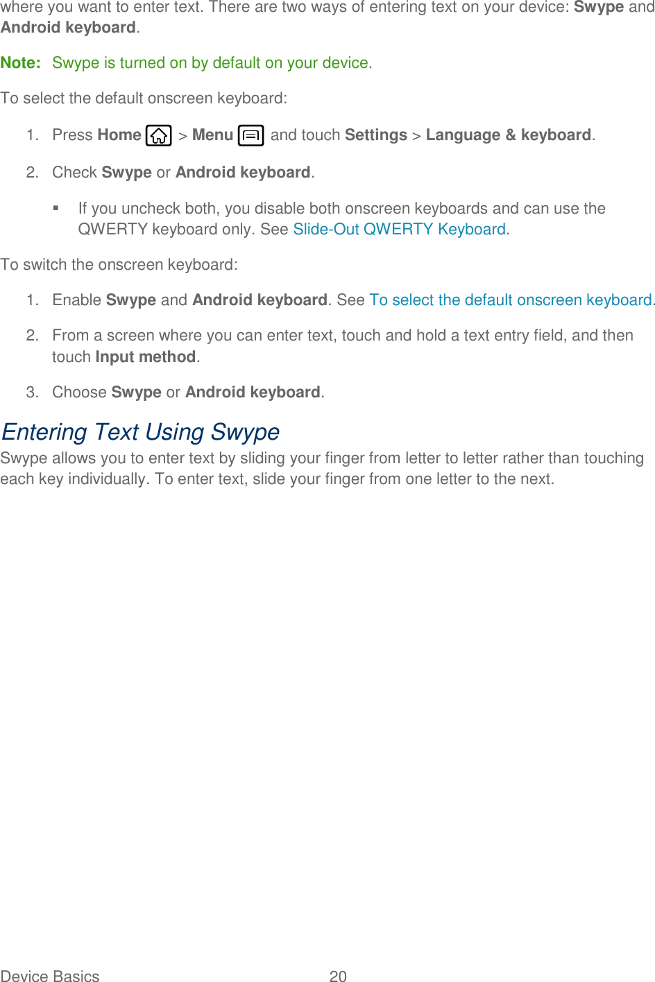 Device Basics  20   where you want to enter text. There are two ways of entering text on your device: Swype and Android keyboard. Note:  Swype is turned on by default on your device. To select the default onscreen keyboard: 1.  Press Home   &gt; Menu   and touch Settings &gt; Language &amp; keyboard. 2.  Check Swype or Android keyboard.    If you uncheck both, you disable both onscreen keyboards and can use the QWERTY keyboard only. See Slide-Out QWERTY Keyboard. To switch the onscreen keyboard: 1.  Enable Swype and Android keyboard. See To select the default onscreen keyboard. 2.  From a screen where you can enter text, touch and hold a text entry field, and then touch Input method. 3.  Choose Swype or Android keyboard. Entering Text Using Swype Swype allows you to enter text by sliding your finger from letter to letter rather than touching each key individually. To enter text, slide your finger from one letter to the next. 