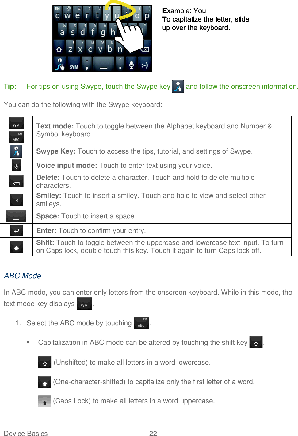 Device Basics  22    Tip:  For tips on using Swype, touch the Swype key   and follow the onscreen information. You can do the following with the Swype keyboard:    Text mode: Touch to toggle between the Alphabet keyboard and Number &amp; Symbol keyboard.  Swype Key: Touch to access the tips, tutorial, and settings of Swype.  Voice input mode: Touch to enter text using your voice.  Delete: Touch to delete a character. Touch and hold to delete multiple characters.  Smiley: Touch to insert a smiley. Touch and hold to view and select other smileys.  Space: Touch to insert a space.  Enter: Touch to confirm your entry.  Shift: Touch to toggle between the uppercase and lowercase text input. To turn on Caps lock, double touch this key. Touch it again to turn Caps lock off.  ABC Mode In ABC mode, you can enter only letters from the onscreen keyboard. While in this mode, the text mode key displays  . 1.  Select the ABC mode by touching  .   Capitalization in ABC mode can be altered by touching the shift key  .  (Unshifted) to make all letters in a word lowercase.  (One-character-shifted) to capitalize only the first letter of a word.  (Caps Lock) to make all letters in a word uppercase. 