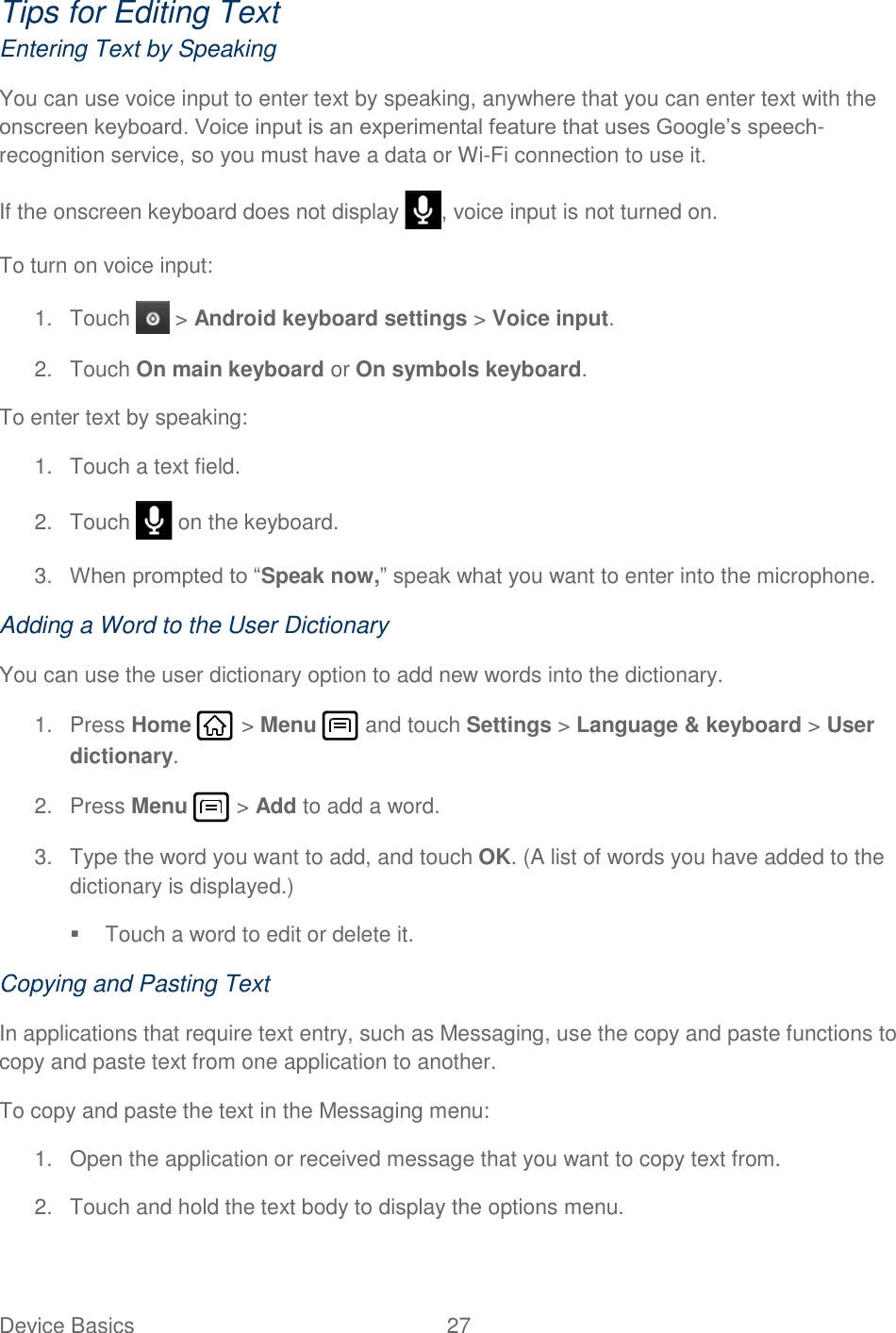 Device Basics  27   Tips for Editing Text Entering Text by Speaking You can use voice input to enter text by speaking, anywhere that you can enter text with the onscreen keyboard. Voice input is an experimental feature that uses Google’s speech-recognition service, so you must have a data or Wi-Fi connection to use it. If the onscreen keyboard does not display  , voice input is not turned on. To turn on voice input: 1.  Touch   &gt; Android keyboard settings &gt; Voice input. 2.  Touch On main keyboard or On symbols keyboard. To enter text by speaking: 1.  Touch a text field. 2.  Touch   on the keyboard. 3. When prompted to “Speak now,” speak what you want to enter into the microphone. Adding a Word to the User Dictionary You can use the user dictionary option to add new words into the dictionary.  1.  Press Home   &gt; Menu   and touch Settings &gt; Language &amp; keyboard &gt; User dictionary. 2.  Press Menu   &gt; Add to add a word. 3.  Type the word you want to add, and touch OK. (A list of words you have added to the dictionary is displayed.)   Touch a word to edit or delete it. Copying and Pasting Text In applications that require text entry, such as Messaging, use the copy and paste functions to copy and paste text from one application to another. To copy and paste the text in the Messaging menu: 1.  Open the application or received message that you want to copy text from. 2.  Touch and hold the text body to display the options menu. 